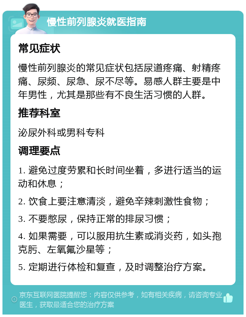 慢性前列腺炎就医指南 常见症状 慢性前列腺炎的常见症状包括尿道疼痛、射精疼痛、尿频、尿急、尿不尽等。易感人群主要是中年男性，尤其是那些有不良生活习惯的人群。 推荐科室 泌尿外科或男科专科 调理要点 1. 避免过度劳累和长时间坐着，多进行适当的运动和休息； 2. 饮食上要注意清淡，避免辛辣刺激性食物； 3. 不要憋尿，保持正常的排尿习惯； 4. 如果需要，可以服用抗生素或消炎药，如头孢克肟、左氧氟沙星等； 5. 定期进行体检和复查，及时调整治疗方案。