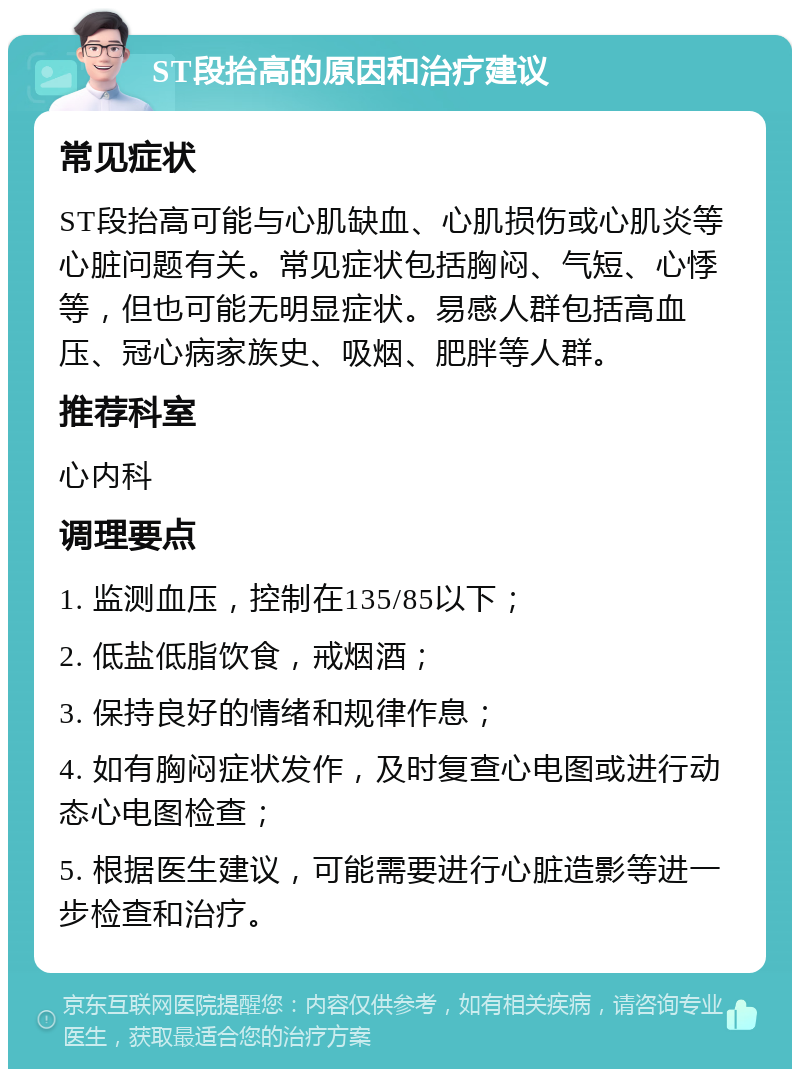 ST段抬高的原因和治疗建议 常见症状 ST段抬高可能与心肌缺血、心肌损伤或心肌炎等心脏问题有关。常见症状包括胸闷、气短、心悸等，但也可能无明显症状。易感人群包括高血压、冠心病家族史、吸烟、肥胖等人群。 推荐科室 心内科 调理要点 1. 监测血压，控制在135/85以下； 2. 低盐低脂饮食，戒烟酒； 3. 保持良好的情绪和规律作息； 4. 如有胸闷症状发作，及时复查心电图或进行动态心电图检查； 5. 根据医生建议，可能需要进行心脏造影等进一步检查和治疗。