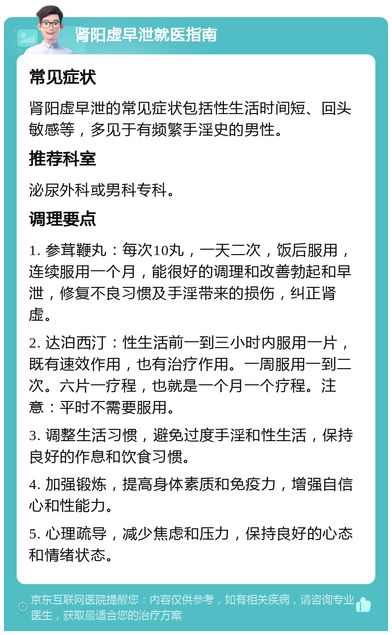 肾阳虚早泄就医指南 常见症状 肾阳虚早泄的常见症状包括性生活时间短、回头敏感等，多见于有频繁手淫史的男性。 推荐科室 泌尿外科或男科专科。 调理要点 1. 参茸鞭丸：每次10丸，一天二次，饭后服用，连续服用一个月，能很好的调理和改善勃起和早泄，修复不良习惯及手淫带来的损伤，纠正肾虚。 2. 达泊西汀：性生活前一到三小时内服用一片，既有速效作用，也有治疗作用。一周服用一到二次。六片一疗程，也就是一个月一个疗程。注意：平时不需要服用。 3. 调整生活习惯，避免过度手淫和性生活，保持良好的作息和饮食习惯。 4. 加强锻炼，提高身体素质和免疫力，增强自信心和性能力。 5. 心理疏导，减少焦虑和压力，保持良好的心态和情绪状态。