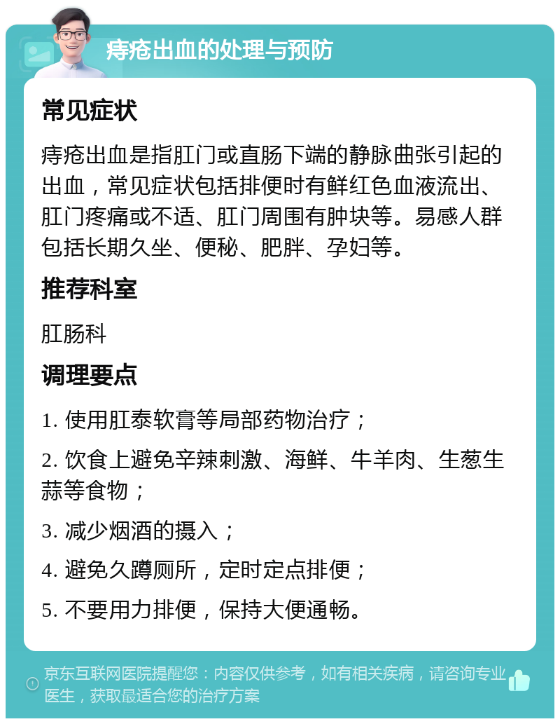 痔疮出血的处理与预防 常见症状 痔疮出血是指肛门或直肠下端的静脉曲张引起的出血，常见症状包括排便时有鲜红色血液流出、肛门疼痛或不适、肛门周围有肿块等。易感人群包括长期久坐、便秘、肥胖、孕妇等。 推荐科室 肛肠科 调理要点 1. 使用肛泰软膏等局部药物治疗； 2. 饮食上避免辛辣刺激、海鲜、牛羊肉、生葱生蒜等食物； 3. 减少烟酒的摄入； 4. 避免久蹲厕所，定时定点排便； 5. 不要用力排便，保持大便通畅。