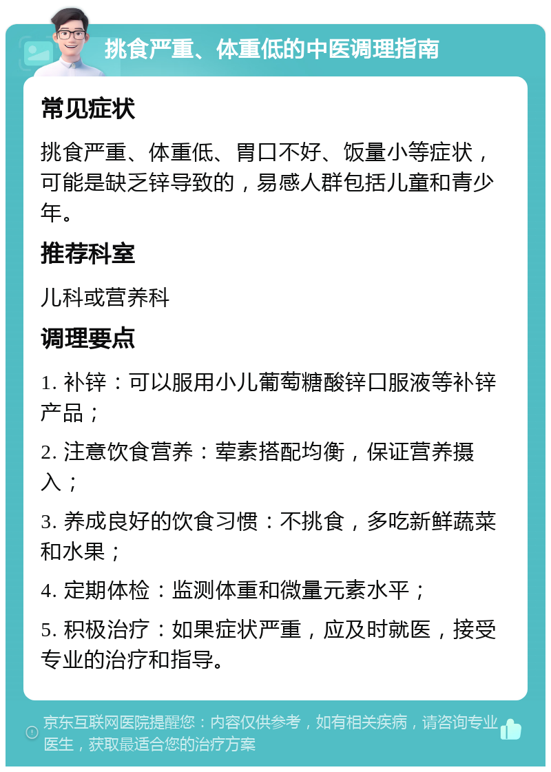 挑食严重、体重低的中医调理指南 常见症状 挑食严重、体重低、胃口不好、饭量小等症状，可能是缺乏锌导致的，易感人群包括儿童和青少年。 推荐科室 儿科或营养科 调理要点 1. 补锌：可以服用小儿葡萄糖酸锌口服液等补锌产品； 2. 注意饮食营养：荤素搭配均衡，保证营养摄入； 3. 养成良好的饮食习惯：不挑食，多吃新鲜蔬菜和水果； 4. 定期体检：监测体重和微量元素水平； 5. 积极治疗：如果症状严重，应及时就医，接受专业的治疗和指导。