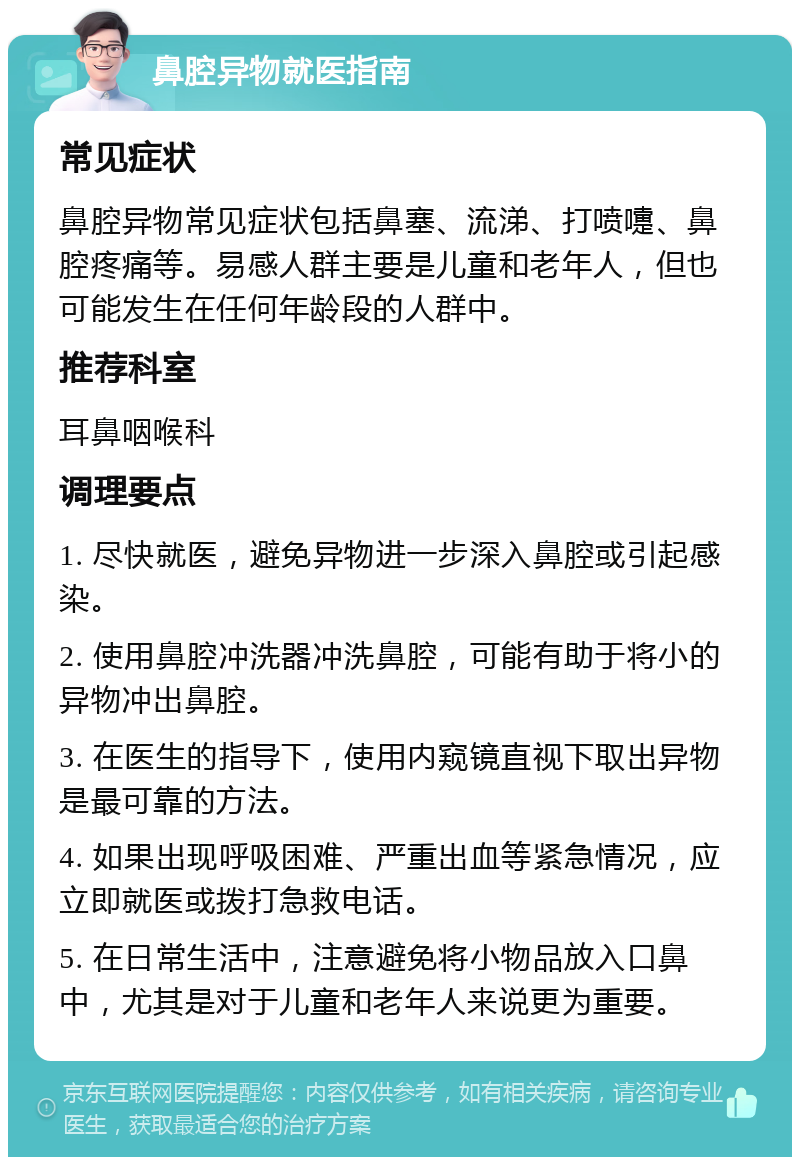 鼻腔异物就医指南 常见症状 鼻腔异物常见症状包括鼻塞、流涕、打喷嚏、鼻腔疼痛等。易感人群主要是儿童和老年人，但也可能发生在任何年龄段的人群中。 推荐科室 耳鼻咽喉科 调理要点 1. 尽快就医，避免异物进一步深入鼻腔或引起感染。 2. 使用鼻腔冲洗器冲洗鼻腔，可能有助于将小的异物冲出鼻腔。 3. 在医生的指导下，使用内窥镜直视下取出异物是最可靠的方法。 4. 如果出现呼吸困难、严重出血等紧急情况，应立即就医或拨打急救电话。 5. 在日常生活中，注意避免将小物品放入口鼻中，尤其是对于儿童和老年人来说更为重要。