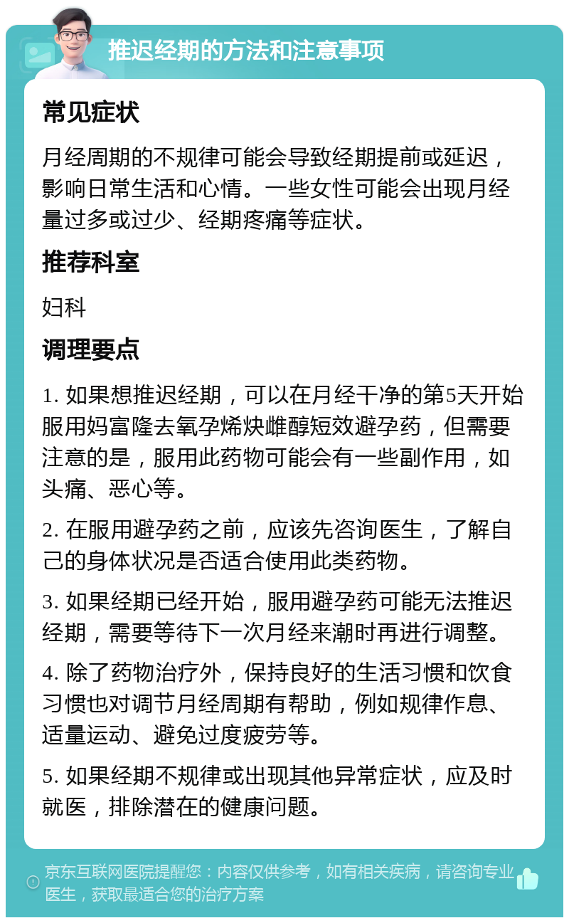 推迟经期的方法和注意事项 常见症状 月经周期的不规律可能会导致经期提前或延迟，影响日常生活和心情。一些女性可能会出现月经量过多或过少、经期疼痛等症状。 推荐科室 妇科 调理要点 1. 如果想推迟经期，可以在月经干净的第5天开始服用妈富隆去氧孕烯炔雌醇短效避孕药，但需要注意的是，服用此药物可能会有一些副作用，如头痛、恶心等。 2. 在服用避孕药之前，应该先咨询医生，了解自己的身体状况是否适合使用此类药物。 3. 如果经期已经开始，服用避孕药可能无法推迟经期，需要等待下一次月经来潮时再进行调整。 4. 除了药物治疗外，保持良好的生活习惯和饮食习惯也对调节月经周期有帮助，例如规律作息、适量运动、避免过度疲劳等。 5. 如果经期不规律或出现其他异常症状，应及时就医，排除潜在的健康问题。