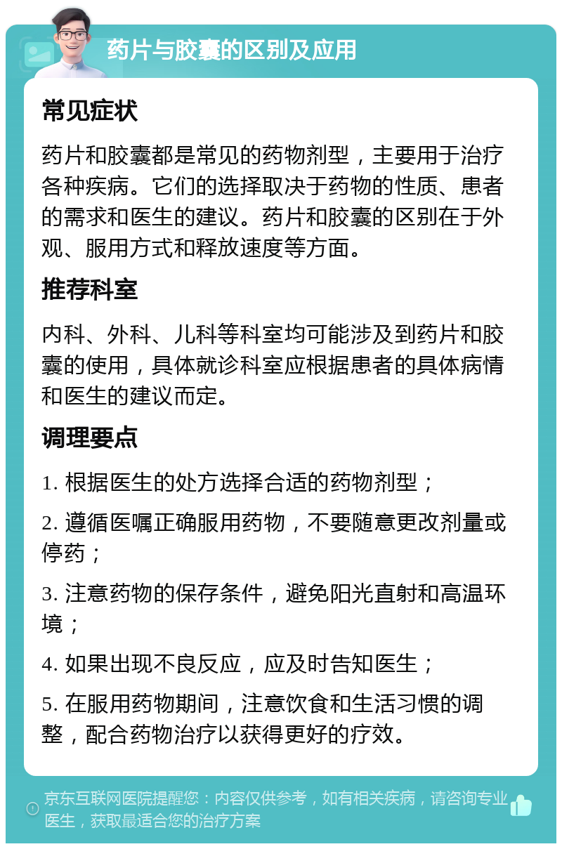 药片与胶囊的区别及应用 常见症状 药片和胶囊都是常见的药物剂型，主要用于治疗各种疾病。它们的选择取决于药物的性质、患者的需求和医生的建议。药片和胶囊的区别在于外观、服用方式和释放速度等方面。 推荐科室 内科、外科、儿科等科室均可能涉及到药片和胶囊的使用，具体就诊科室应根据患者的具体病情和医生的建议而定。 调理要点 1. 根据医生的处方选择合适的药物剂型； 2. 遵循医嘱正确服用药物，不要随意更改剂量或停药； 3. 注意药物的保存条件，避免阳光直射和高温环境； 4. 如果出现不良反应，应及时告知医生； 5. 在服用药物期间，注意饮食和生活习惯的调整，配合药物治疗以获得更好的疗效。