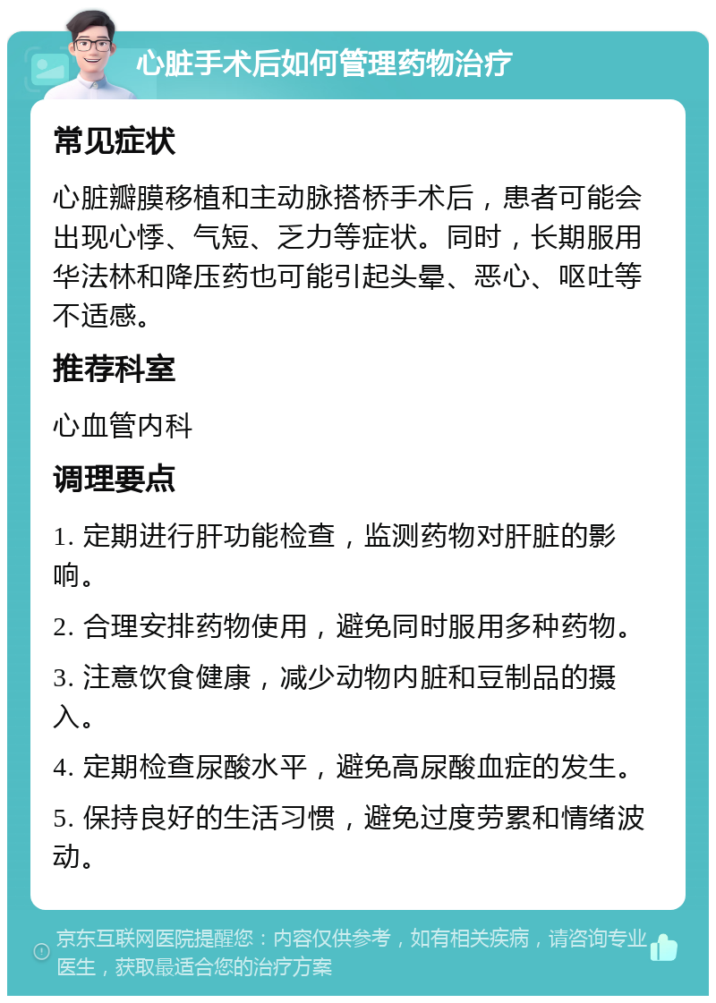 心脏手术后如何管理药物治疗 常见症状 心脏瓣膜移植和主动脉搭桥手术后，患者可能会出现心悸、气短、乏力等症状。同时，长期服用华法林和降压药也可能引起头晕、恶心、呕吐等不适感。 推荐科室 心血管内科 调理要点 1. 定期进行肝功能检查，监测药物对肝脏的影响。 2. 合理安排药物使用，避免同时服用多种药物。 3. 注意饮食健康，减少动物内脏和豆制品的摄入。 4. 定期检查尿酸水平，避免高尿酸血症的发生。 5. 保持良好的生活习惯，避免过度劳累和情绪波动。