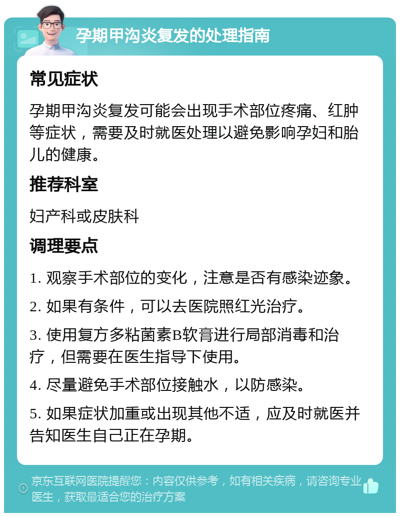 孕期甲沟炎复发的处理指南 常见症状 孕期甲沟炎复发可能会出现手术部位疼痛、红肿等症状，需要及时就医处理以避免影响孕妇和胎儿的健康。 推荐科室 妇产科或皮肤科 调理要点 1. 观察手术部位的变化，注意是否有感染迹象。 2. 如果有条件，可以去医院照红光治疗。 3. 使用复方多粘菌素B软膏进行局部消毒和治疗，但需要在医生指导下使用。 4. 尽量避免手术部位接触水，以防感染。 5. 如果症状加重或出现其他不适，应及时就医并告知医生自己正在孕期。