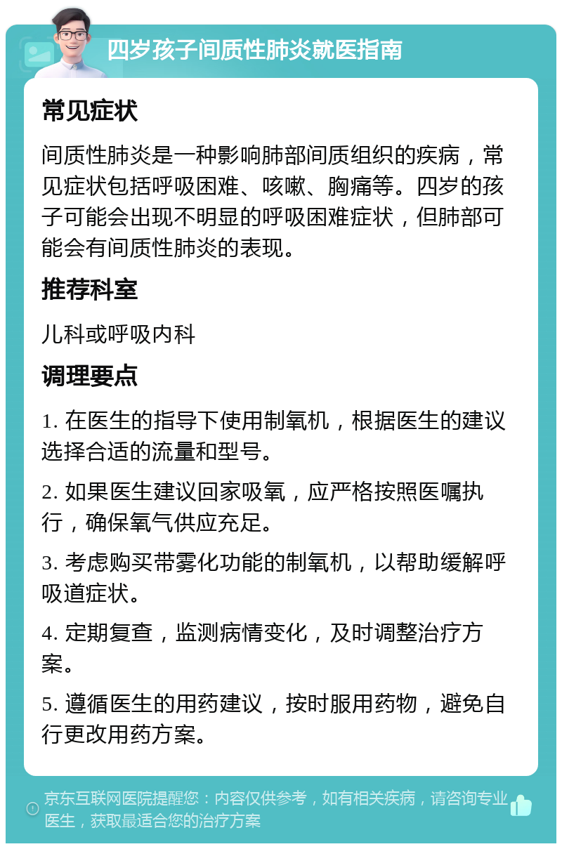 四岁孩子间质性肺炎就医指南 常见症状 间质性肺炎是一种影响肺部间质组织的疾病，常见症状包括呼吸困难、咳嗽、胸痛等。四岁的孩子可能会出现不明显的呼吸困难症状，但肺部可能会有间质性肺炎的表现。 推荐科室 儿科或呼吸内科 调理要点 1. 在医生的指导下使用制氧机，根据医生的建议选择合适的流量和型号。 2. 如果医生建议回家吸氧，应严格按照医嘱执行，确保氧气供应充足。 3. 考虑购买带雾化功能的制氧机，以帮助缓解呼吸道症状。 4. 定期复查，监测病情变化，及时调整治疗方案。 5. 遵循医生的用药建议，按时服用药物，避免自行更改用药方案。