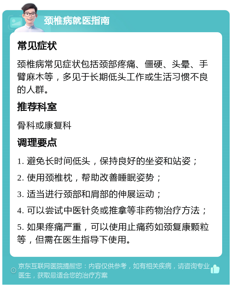 颈椎病就医指南 常见症状 颈椎病常见症状包括颈部疼痛、僵硬、头晕、手臂麻木等，多见于长期低头工作或生活习惯不良的人群。 推荐科室 骨科或康复科 调理要点 1. 避免长时间低头，保持良好的坐姿和站姿； 2. 使用颈椎枕，帮助改善睡眠姿势； 3. 适当进行颈部和肩部的伸展运动； 4. 可以尝试中医针灸或推拿等非药物治疗方法； 5. 如果疼痛严重，可以使用止痛药如颈复康颗粒等，但需在医生指导下使用。