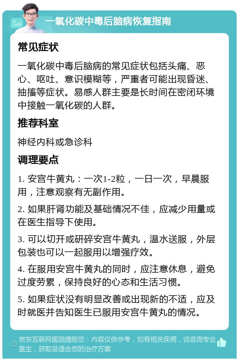 一氧化碳中毒后脑病恢复指南 常见症状 一氧化碳中毒后脑病的常见症状包括头痛、恶心、呕吐、意识模糊等，严重者可能出现昏迷、抽搐等症状。易感人群主要是长时间在密闭环境中接触一氧化碳的人群。 推荐科室 神经内科或急诊科 调理要点 1. 安宫牛黄丸：一次1-2粒，一日一次，早晨服用，注意观察有无副作用。 2. 如果肝肾功能及基础情况不佳，应减少用量或在医生指导下使用。 3. 可以切开或研碎安宫牛黄丸，温水送服，外层包装也可以一起服用以增强疗效。 4. 在服用安宫牛黄丸的同时，应注意休息，避免过度劳累，保持良好的心态和生活习惯。 5. 如果症状没有明显改善或出现新的不适，应及时就医并告知医生已服用安宫牛黄丸的情况。