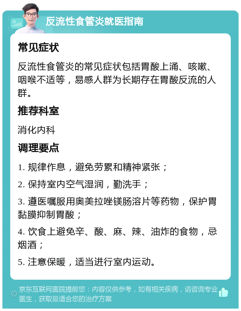 反流性食管炎就医指南 常见症状 反流性食管炎的常见症状包括胃酸上涌、咳嗽、咽喉不适等，易感人群为长期存在胃酸反流的人群。 推荐科室 消化内科 调理要点 1. 规律作息，避免劳累和精神紧张； 2. 保持室内空气湿润，勤洗手； 3. 遵医嘱服用奥美拉唑镁肠溶片等药物，保护胃黏膜抑制胃酸； 4. 饮食上避免辛、酸、麻、辣、油炸的食物，忌烟酒； 5. 注意保暖，适当进行室内运动。