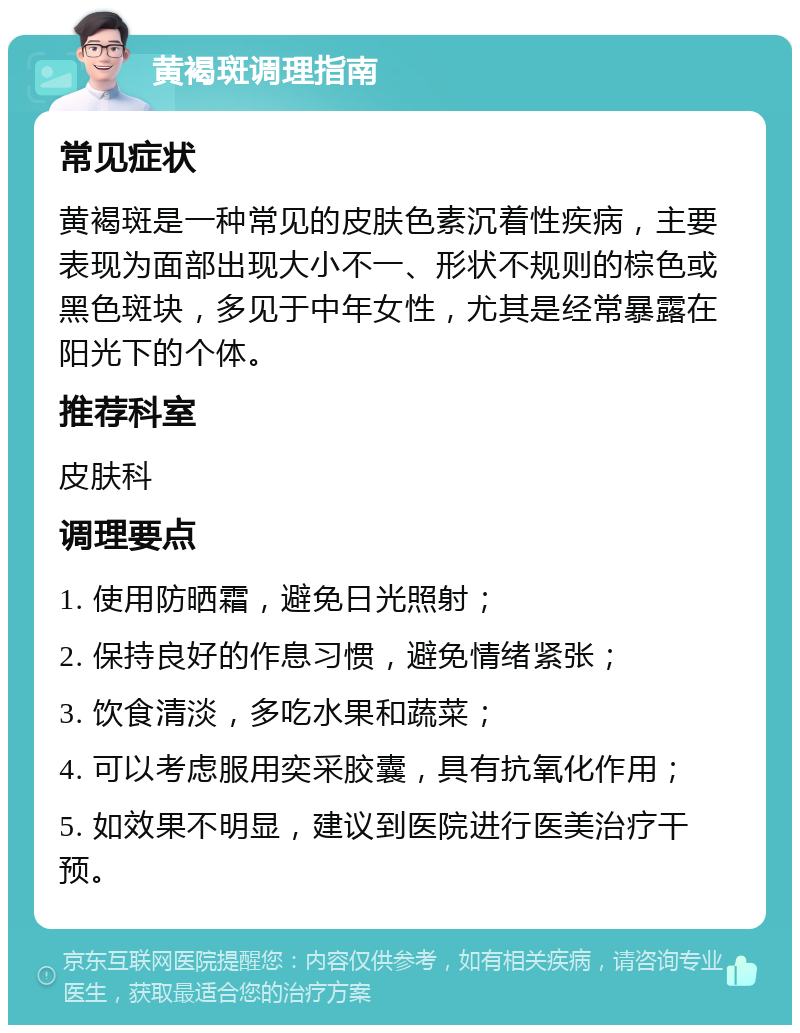 黄褐斑调理指南 常见症状 黄褐斑是一种常见的皮肤色素沉着性疾病，主要表现为面部出现大小不一、形状不规则的棕色或黑色斑块，多见于中年女性，尤其是经常暴露在阳光下的个体。 推荐科室 皮肤科 调理要点 1. 使用防晒霜，避免日光照射； 2. 保持良好的作息习惯，避免情绪紧张； 3. 饮食清淡，多吃水果和蔬菜； 4. 可以考虑服用奕采胶囊，具有抗氧化作用； 5. 如效果不明显，建议到医院进行医美治疗干预。