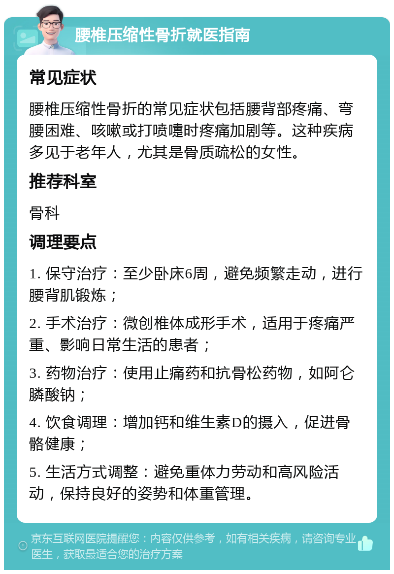 腰椎压缩性骨折就医指南 常见症状 腰椎压缩性骨折的常见症状包括腰背部疼痛、弯腰困难、咳嗽或打喷嚏时疼痛加剧等。这种疾病多见于老年人，尤其是骨质疏松的女性。 推荐科室 骨科 调理要点 1. 保守治疗：至少卧床6周，避免频繁走动，进行腰背肌锻炼； 2. 手术治疗：微创椎体成形手术，适用于疼痛严重、影响日常生活的患者； 3. 药物治疗：使用止痛药和抗骨松药物，如阿仑膦酸钠； 4. 饮食调理：增加钙和维生素D的摄入，促进骨骼健康； 5. 生活方式调整：避免重体力劳动和高风险活动，保持良好的姿势和体重管理。