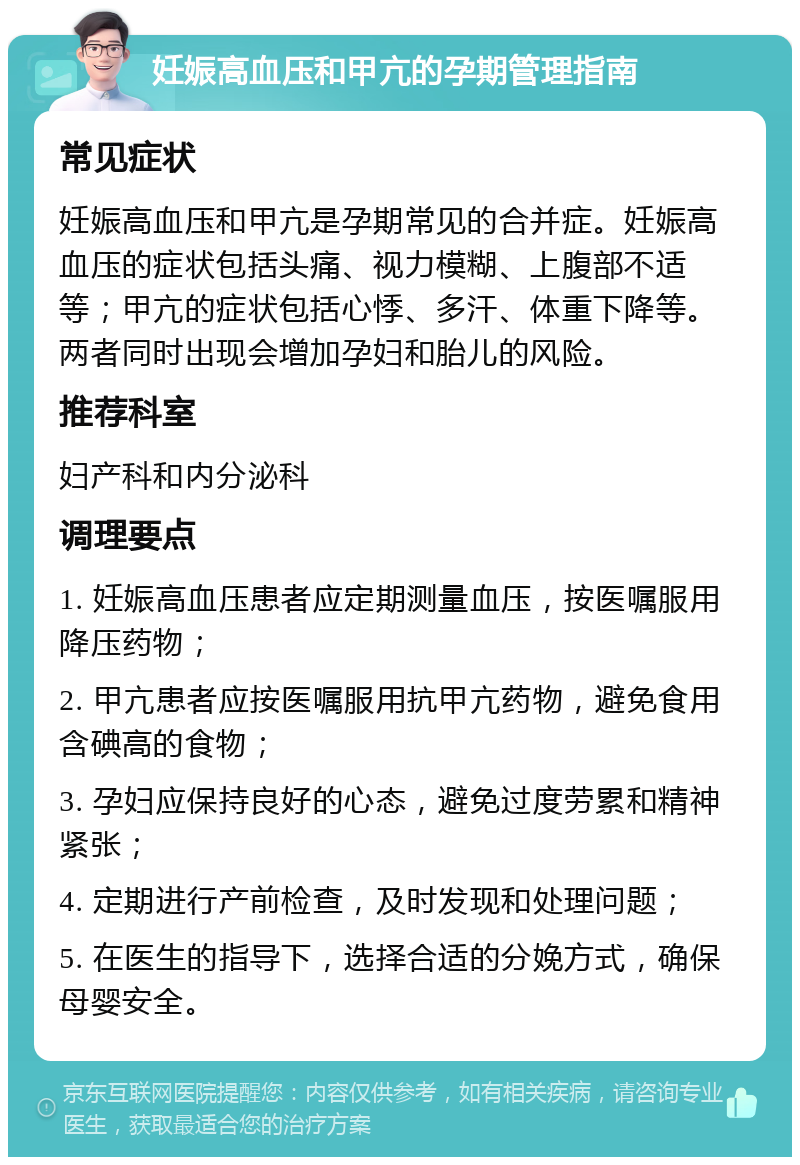 妊娠高血压和甲亢的孕期管理指南 常见症状 妊娠高血压和甲亢是孕期常见的合并症。妊娠高血压的症状包括头痛、视力模糊、上腹部不适等；甲亢的症状包括心悸、多汗、体重下降等。两者同时出现会增加孕妇和胎儿的风险。 推荐科室 妇产科和内分泌科 调理要点 1. 妊娠高血压患者应定期测量血压，按医嘱服用降压药物； 2. 甲亢患者应按医嘱服用抗甲亢药物，避免食用含碘高的食物； 3. 孕妇应保持良好的心态，避免过度劳累和精神紧张； 4. 定期进行产前检查，及时发现和处理问题； 5. 在医生的指导下，选择合适的分娩方式，确保母婴安全。