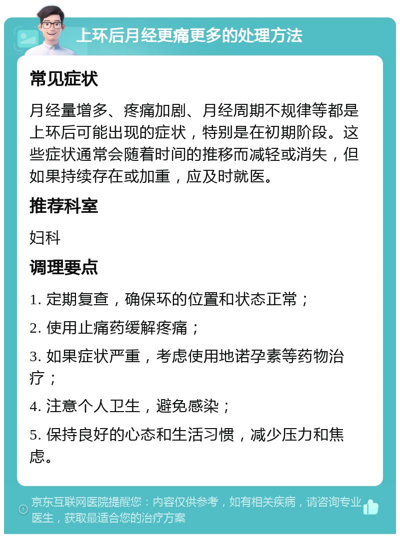 上环后月经更痛更多的处理方法 常见症状 月经量增多、疼痛加剧、月经周期不规律等都是上环后可能出现的症状，特别是在初期阶段。这些症状通常会随着时间的推移而减轻或消失，但如果持续存在或加重，应及时就医。 推荐科室 妇科 调理要点 1. 定期复查，确保环的位置和状态正常； 2. 使用止痛药缓解疼痛； 3. 如果症状严重，考虑使用地诺孕素等药物治疗； 4. 注意个人卫生，避免感染； 5. 保持良好的心态和生活习惯，减少压力和焦虑。