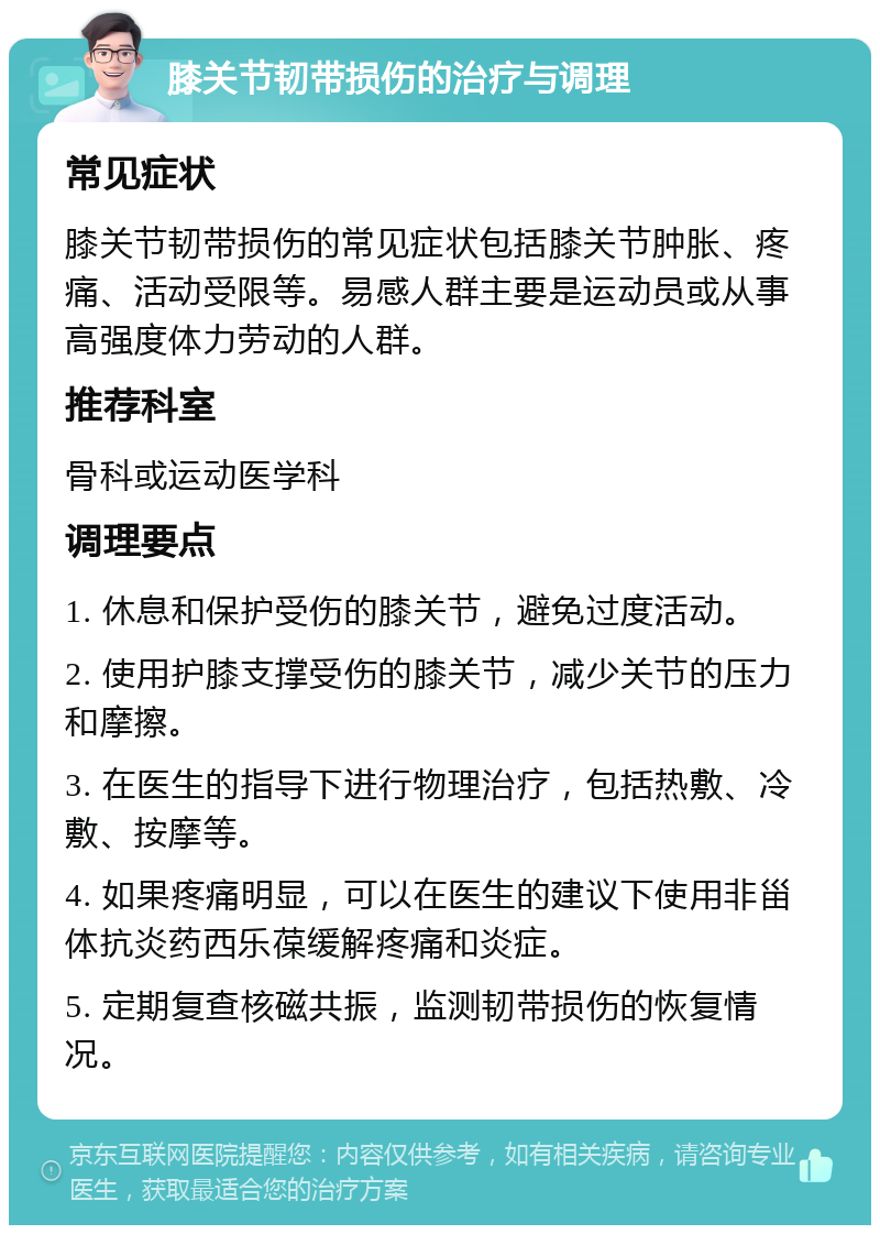 膝关节韧带损伤的治疗与调理 常见症状 膝关节韧带损伤的常见症状包括膝关节肿胀、疼痛、活动受限等。易感人群主要是运动员或从事高强度体力劳动的人群。 推荐科室 骨科或运动医学科 调理要点 1. 休息和保护受伤的膝关节，避免过度活动。 2. 使用护膝支撑受伤的膝关节，减少关节的压力和摩擦。 3. 在医生的指导下进行物理治疗，包括热敷、冷敷、按摩等。 4. 如果疼痛明显，可以在医生的建议下使用非甾体抗炎药西乐葆缓解疼痛和炎症。 5. 定期复查核磁共振，监测韧带损伤的恢复情况。