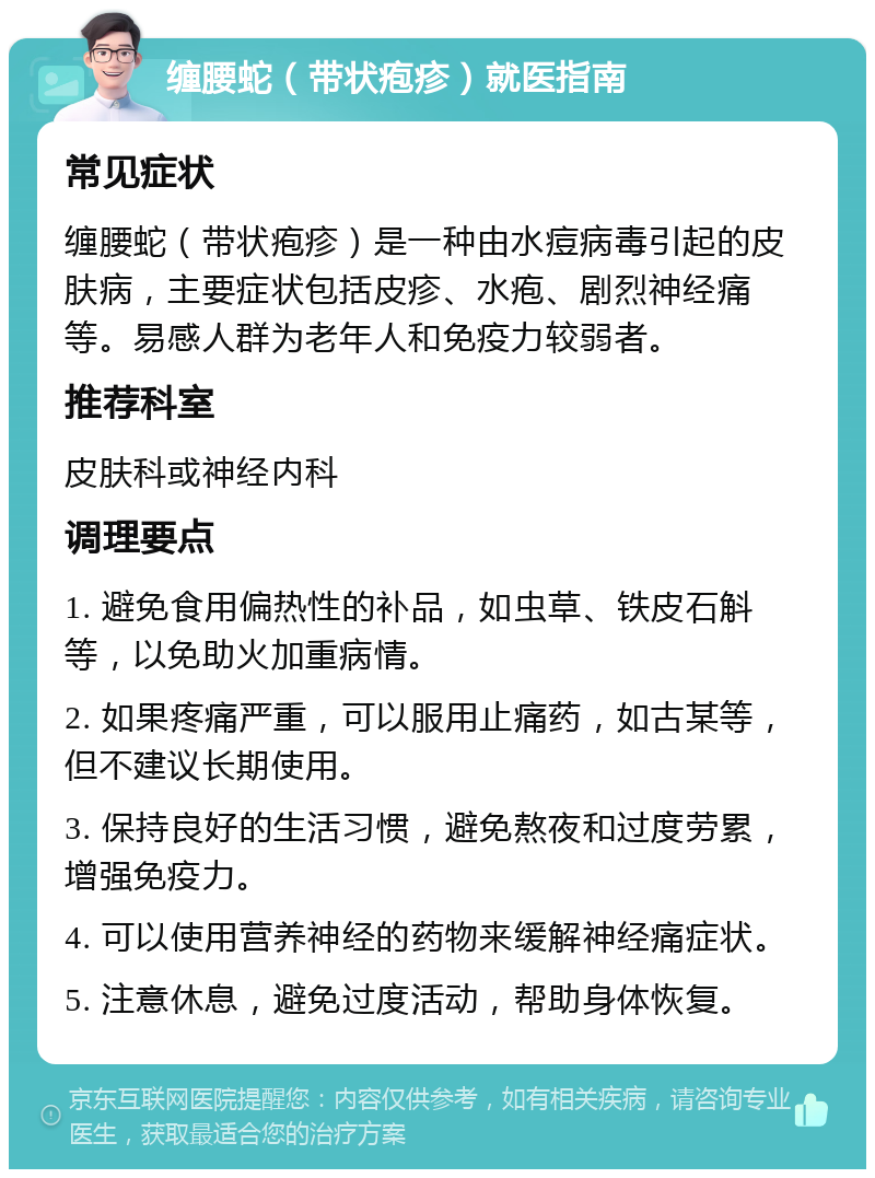 缠腰蛇（带状疱疹）就医指南 常见症状 缠腰蛇（带状疱疹）是一种由水痘病毒引起的皮肤病，主要症状包括皮疹、水疱、剧烈神经痛等。易感人群为老年人和免疫力较弱者。 推荐科室 皮肤科或神经内科 调理要点 1. 避免食用偏热性的补品，如虫草、铁皮石斛等，以免助火加重病情。 2. 如果疼痛严重，可以服用止痛药，如古某等，但不建议长期使用。 3. 保持良好的生活习惯，避免熬夜和过度劳累，增强免疫力。 4. 可以使用营养神经的药物来缓解神经痛症状。 5. 注意休息，避免过度活动，帮助身体恢复。