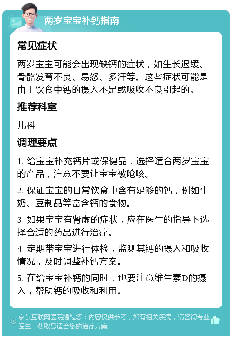 两岁宝宝补钙指南 常见症状 两岁宝宝可能会出现缺钙的症状，如生长迟缓、骨骼发育不良、易怒、多汗等。这些症状可能是由于饮食中钙的摄入不足或吸收不良引起的。 推荐科室 儿科 调理要点 1. 给宝宝补充钙片或保健品，选择适合两岁宝宝的产品，注意不要让宝宝被呛咳。 2. 保证宝宝的日常饮食中含有足够的钙，例如牛奶、豆制品等富含钙的食物。 3. 如果宝宝有肾虚的症状，应在医生的指导下选择合适的药品进行治疗。 4. 定期带宝宝进行体检，监测其钙的摄入和吸收情况，及时调整补钙方案。 5. 在给宝宝补钙的同时，也要注意维生素D的摄入，帮助钙的吸收和利用。