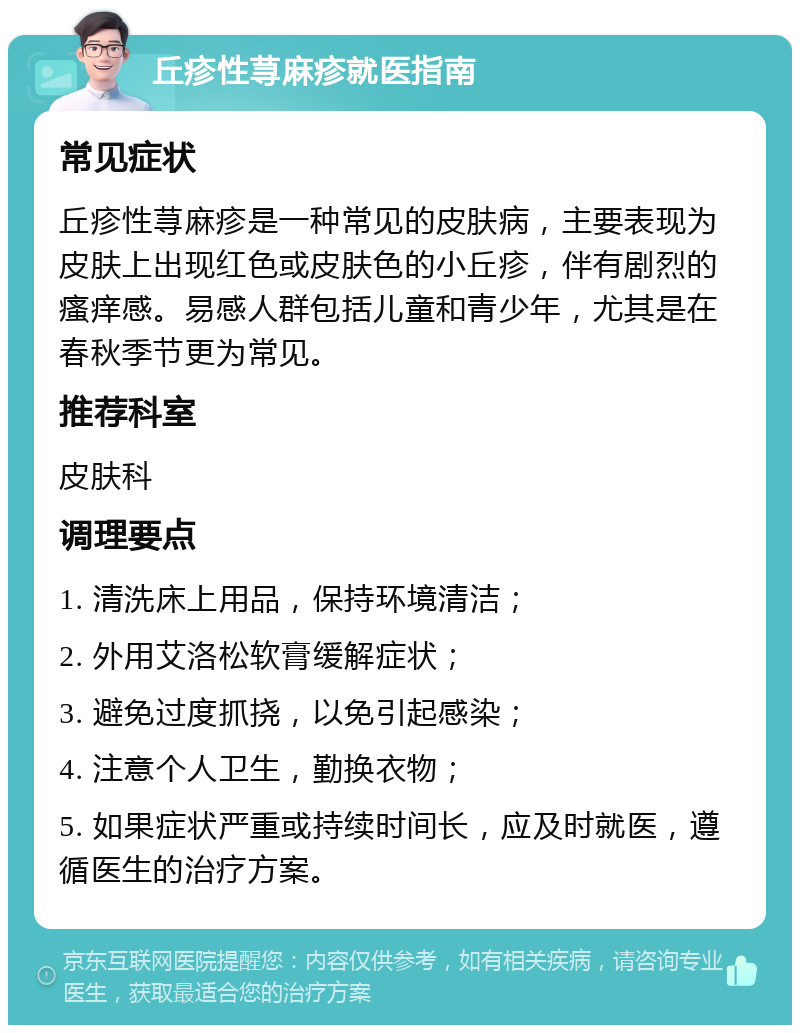 丘疹性荨麻疹就医指南 常见症状 丘疹性荨麻疹是一种常见的皮肤病，主要表现为皮肤上出现红色或皮肤色的小丘疹，伴有剧烈的瘙痒感。易感人群包括儿童和青少年，尤其是在春秋季节更为常见。 推荐科室 皮肤科 调理要点 1. 清洗床上用品，保持环境清洁； 2. 外用艾洛松软膏缓解症状； 3. 避免过度抓挠，以免引起感染； 4. 注意个人卫生，勤换衣物； 5. 如果症状严重或持续时间长，应及时就医，遵循医生的治疗方案。