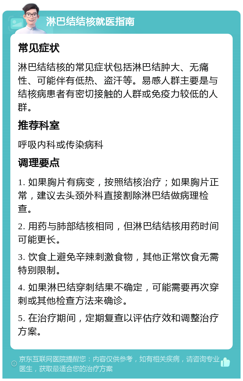 淋巴结结核就医指南 常见症状 淋巴结结核的常见症状包括淋巴结肿大、无痛性、可能伴有低热、盗汗等。易感人群主要是与结核病患者有密切接触的人群或免疫力较低的人群。 推荐科室 呼吸内科或传染病科 调理要点 1. 如果胸片有病变，按照结核治疗；如果胸片正常，建议去头颈外科直接割除淋巴结做病理检查。 2. 用药与肺部结核相同，但淋巴结结核用药时间可能更长。 3. 饮食上避免辛辣刺激食物，其他正常饮食无需特别限制。 4. 如果淋巴结穿刺结果不确定，可能需要再次穿刺或其他检查方法来确诊。 5. 在治疗期间，定期复查以评估疗效和调整治疗方案。