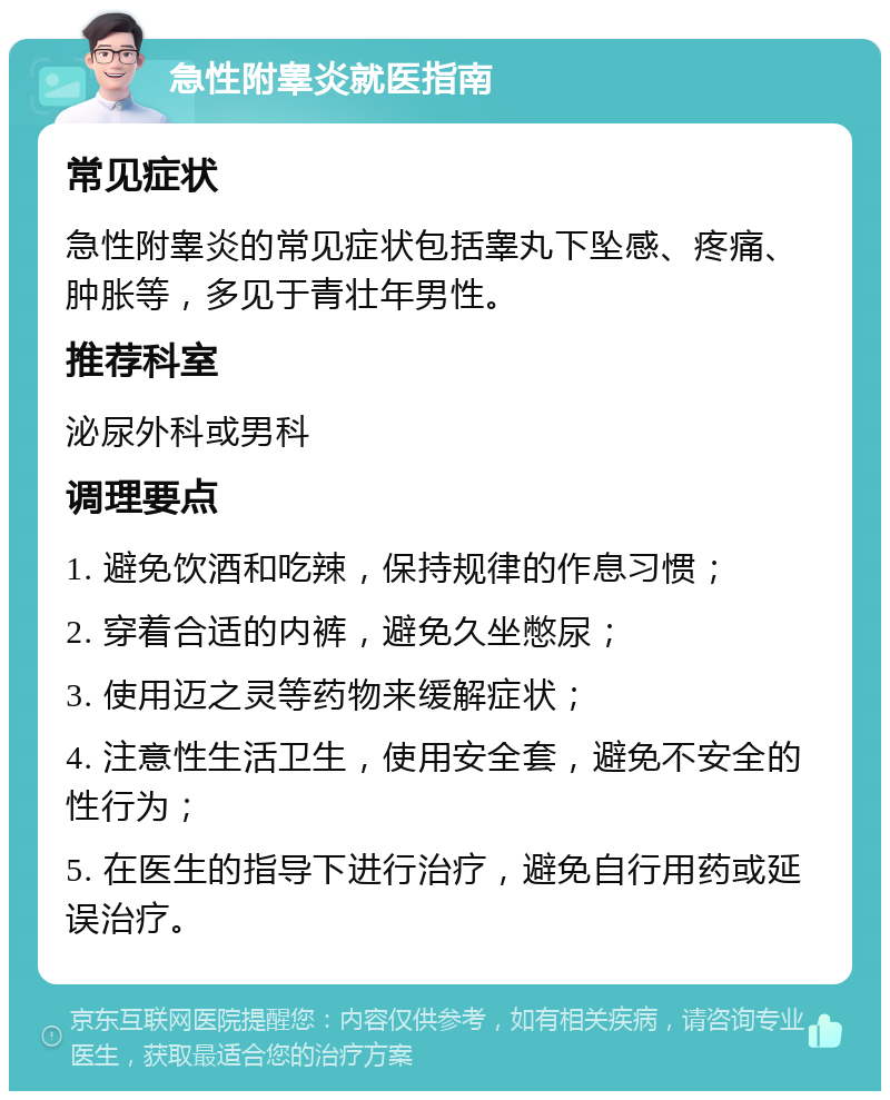 急性附睾炎就医指南 常见症状 急性附睾炎的常见症状包括睾丸下坠感、疼痛、肿胀等，多见于青壮年男性。 推荐科室 泌尿外科或男科 调理要点 1. 避免饮酒和吃辣，保持规律的作息习惯； 2. 穿着合适的内裤，避免久坐憋尿； 3. 使用迈之灵等药物来缓解症状； 4. 注意性生活卫生，使用安全套，避免不安全的性行为； 5. 在医生的指导下进行治疗，避免自行用药或延误治疗。