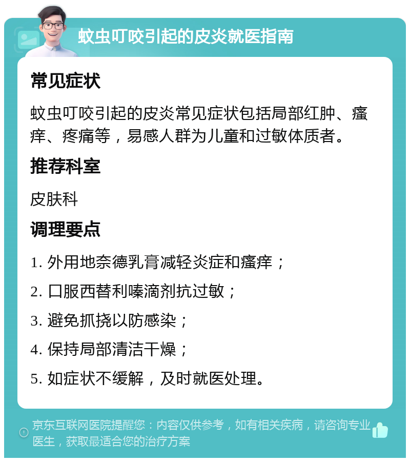 蚊虫叮咬引起的皮炎就医指南 常见症状 蚊虫叮咬引起的皮炎常见症状包括局部红肿、瘙痒、疼痛等，易感人群为儿童和过敏体质者。 推荐科室 皮肤科 调理要点 1. 外用地奈德乳膏减轻炎症和瘙痒； 2. 口服西替利嗪滴剂抗过敏； 3. 避免抓挠以防感染； 4. 保持局部清洁干燥； 5. 如症状不缓解，及时就医处理。