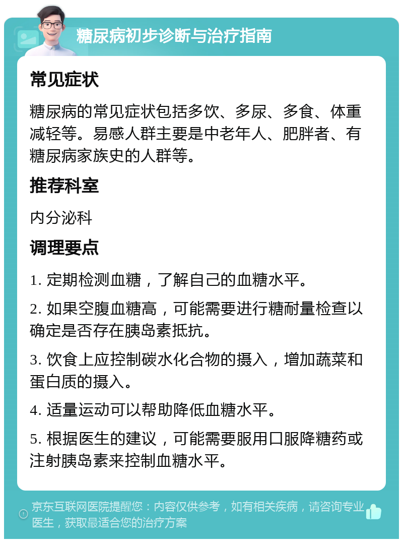 糖尿病初步诊断与治疗指南 常见症状 糖尿病的常见症状包括多饮、多尿、多食、体重减轻等。易感人群主要是中老年人、肥胖者、有糖尿病家族史的人群等。 推荐科室 内分泌科 调理要点 1. 定期检测血糖，了解自己的血糖水平。 2. 如果空腹血糖高，可能需要进行糖耐量检查以确定是否存在胰岛素抵抗。 3. 饮食上应控制碳水化合物的摄入，增加蔬菜和蛋白质的摄入。 4. 适量运动可以帮助降低血糖水平。 5. 根据医生的建议，可能需要服用口服降糖药或注射胰岛素来控制血糖水平。