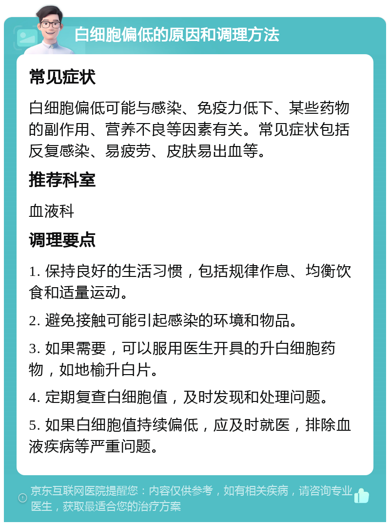 白细胞偏低的原因和调理方法 常见症状 白细胞偏低可能与感染、免疫力低下、某些药物的副作用、营养不良等因素有关。常见症状包括反复感染、易疲劳、皮肤易出血等。 推荐科室 血液科 调理要点 1. 保持良好的生活习惯，包括规律作息、均衡饮食和适量运动。 2. 避免接触可能引起感染的环境和物品。 3. 如果需要，可以服用医生开具的升白细胞药物，如地榆升白片。 4. 定期复查白细胞值，及时发现和处理问题。 5. 如果白细胞值持续偏低，应及时就医，排除血液疾病等严重问题。