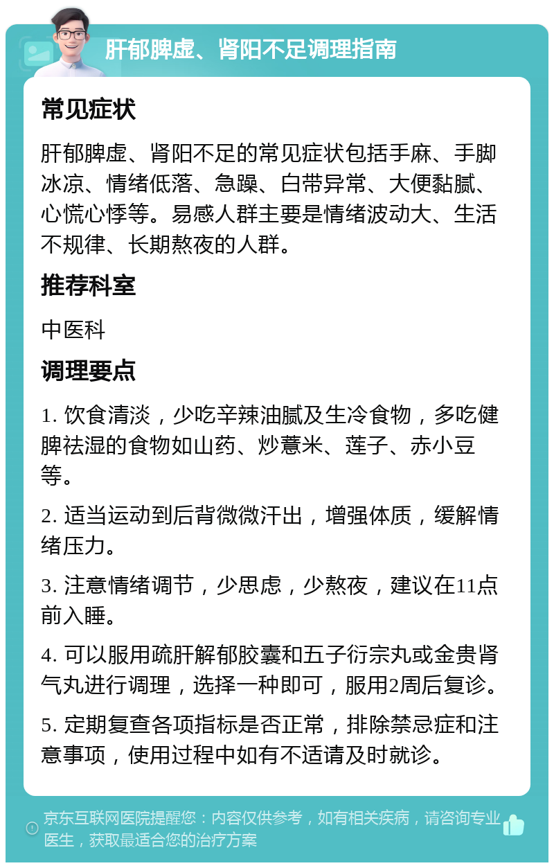 肝郁脾虚、肾阳不足调理指南 常见症状 肝郁脾虚、肾阳不足的常见症状包括手麻、手脚冰凉、情绪低落、急躁、白带异常、大便黏腻、心慌心悸等。易感人群主要是情绪波动大、生活不规律、长期熬夜的人群。 推荐科室 中医科 调理要点 1. 饮食清淡，少吃辛辣油腻及生冷食物，多吃健脾祛湿的食物如山药、炒薏米、莲子、赤小豆等。 2. 适当运动到后背微微汗出，增强体质，缓解情绪压力。 3. 注意情绪调节，少思虑，少熬夜，建议在11点前入睡。 4. 可以服用疏肝解郁胶囊和五子衍宗丸或金贵肾气丸进行调理，选择一种即可，服用2周后复诊。 5. 定期复查各项指标是否正常，排除禁忌症和注意事项，使用过程中如有不适请及时就诊。