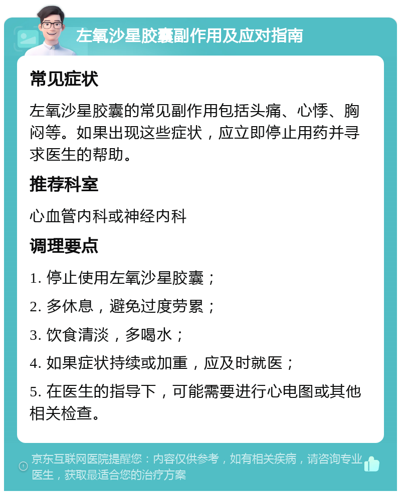 左氧沙星胶囊副作用及应对指南 常见症状 左氧沙星胶囊的常见副作用包括头痛、心悸、胸闷等。如果出现这些症状，应立即停止用药并寻求医生的帮助。 推荐科室 心血管内科或神经内科 调理要点 1. 停止使用左氧沙星胶囊； 2. 多休息，避免过度劳累； 3. 饮食清淡，多喝水； 4. 如果症状持续或加重，应及时就医； 5. 在医生的指导下，可能需要进行心电图或其他相关检查。