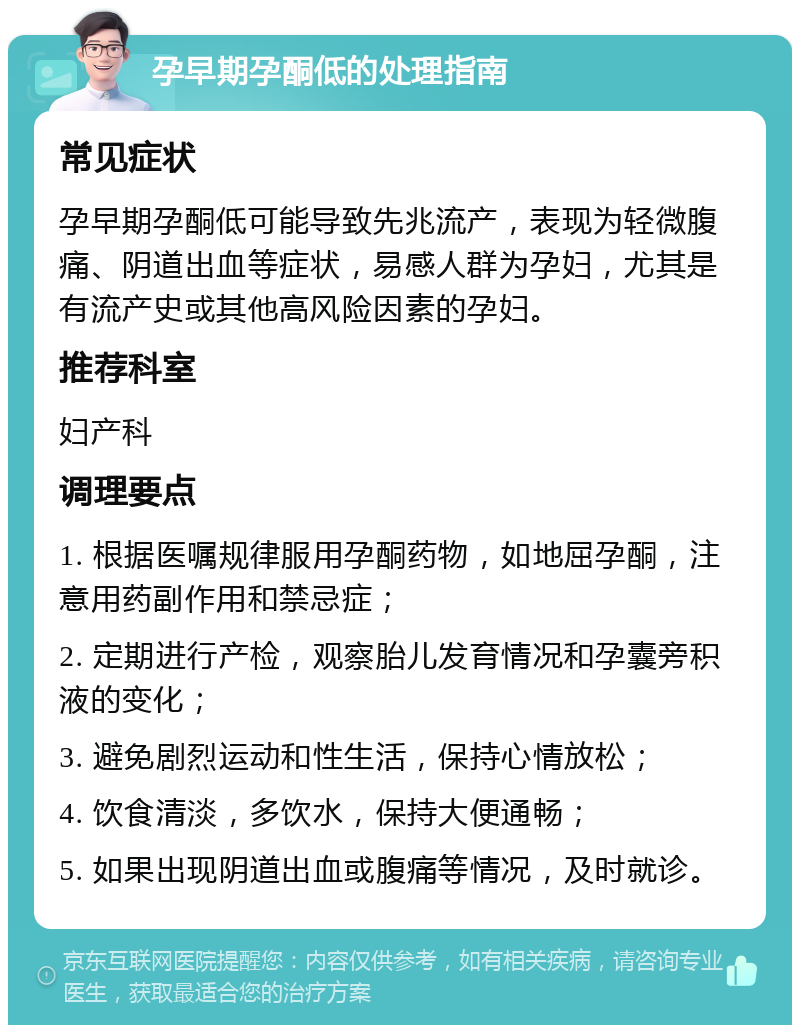 孕早期孕酮低的处理指南 常见症状 孕早期孕酮低可能导致先兆流产，表现为轻微腹痛、阴道出血等症状，易感人群为孕妇，尤其是有流产史或其他高风险因素的孕妇。 推荐科室 妇产科 调理要点 1. 根据医嘱规律服用孕酮药物，如地屈孕酮，注意用药副作用和禁忌症； 2. 定期进行产检，观察胎儿发育情况和孕囊旁积液的变化； 3. 避免剧烈运动和性生活，保持心情放松； 4. 饮食清淡，多饮水，保持大便通畅； 5. 如果出现阴道出血或腹痛等情况，及时就诊。