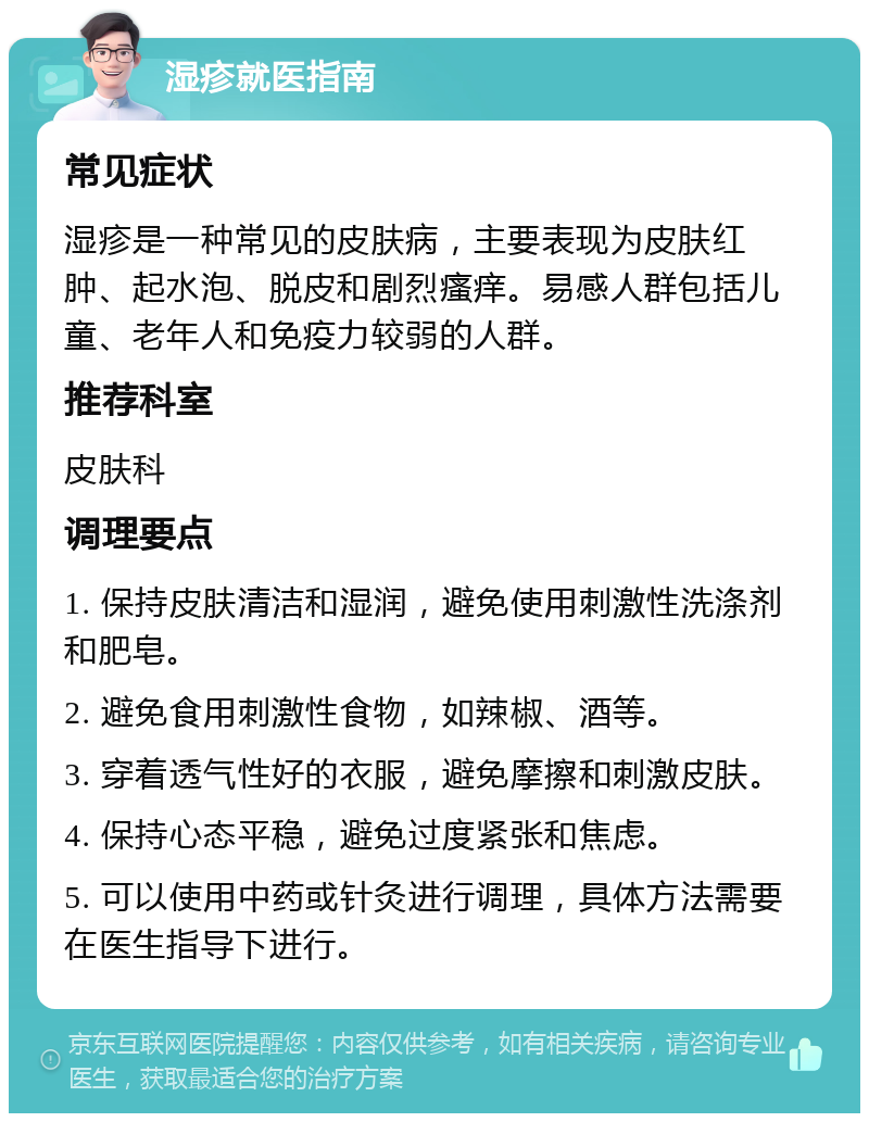 湿疹就医指南 常见症状 湿疹是一种常见的皮肤病，主要表现为皮肤红肿、起水泡、脱皮和剧烈瘙痒。易感人群包括儿童、老年人和免疫力较弱的人群。 推荐科室 皮肤科 调理要点 1. 保持皮肤清洁和湿润，避免使用刺激性洗涤剂和肥皂。 2. 避免食用刺激性食物，如辣椒、酒等。 3. 穿着透气性好的衣服，避免摩擦和刺激皮肤。 4. 保持心态平稳，避免过度紧张和焦虑。 5. 可以使用中药或针灸进行调理，具体方法需要在医生指导下进行。