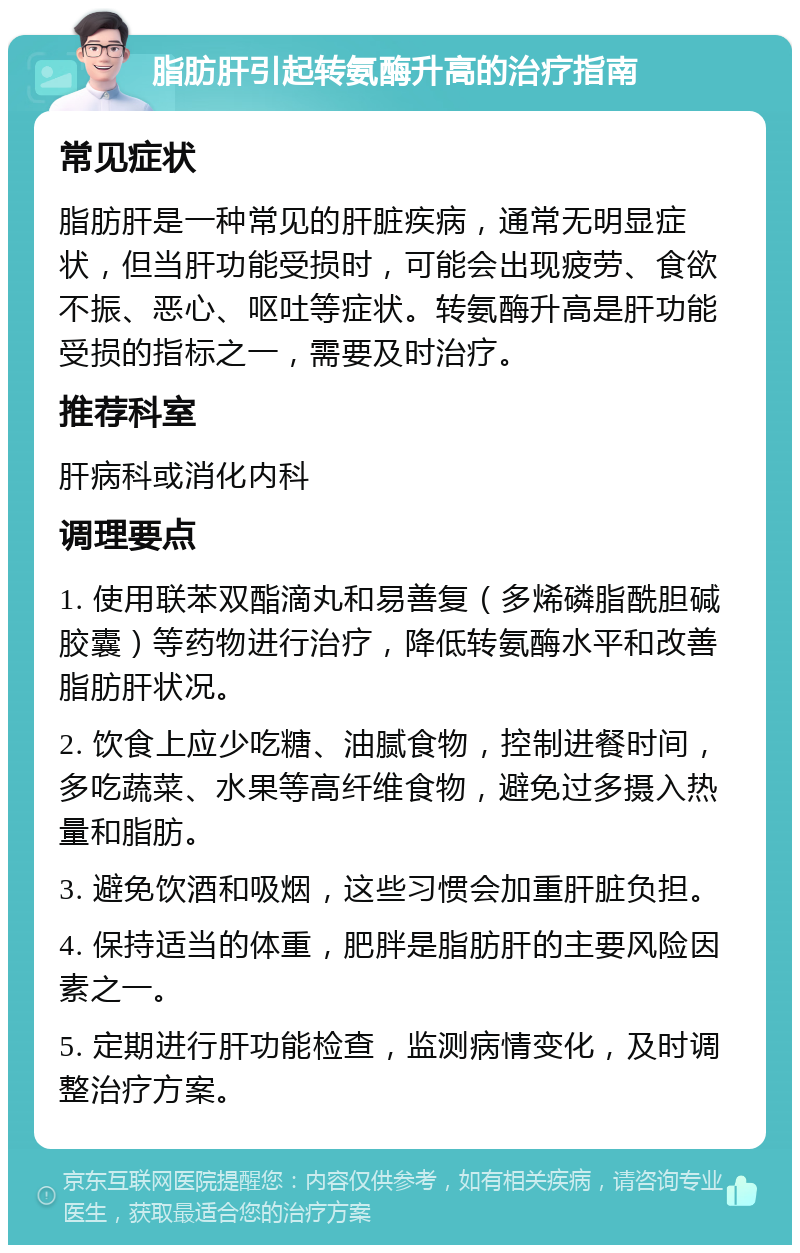 脂肪肝引起转氨酶升高的治疗指南 常见症状 脂肪肝是一种常见的肝脏疾病，通常无明显症状，但当肝功能受损时，可能会出现疲劳、食欲不振、恶心、呕吐等症状。转氨酶升高是肝功能受损的指标之一，需要及时治疗。 推荐科室 肝病科或消化内科 调理要点 1. 使用联苯双酯滴丸和易善复（多烯磷脂酰胆碱胶囊）等药物进行治疗，降低转氨酶水平和改善脂肪肝状况。 2. 饮食上应少吃糖、油腻食物，控制进餐时间，多吃蔬菜、水果等高纤维食物，避免过多摄入热量和脂肪。 3. 避免饮酒和吸烟，这些习惯会加重肝脏负担。 4. 保持适当的体重，肥胖是脂肪肝的主要风险因素之一。 5. 定期进行肝功能检查，监测病情变化，及时调整治疗方案。