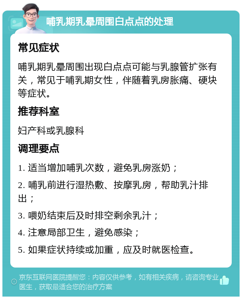 哺乳期乳晕周围白点点的处理 常见症状 哺乳期乳晕周围出现白点点可能与乳腺管扩张有关，常见于哺乳期女性，伴随着乳房胀痛、硬块等症状。 推荐科室 妇产科或乳腺科 调理要点 1. 适当增加哺乳次数，避免乳房涨奶； 2. 哺乳前进行湿热敷、按摩乳房，帮助乳汁排出； 3. 喂奶结束后及时排空剩余乳汁； 4. 注意局部卫生，避免感染； 5. 如果症状持续或加重，应及时就医检查。