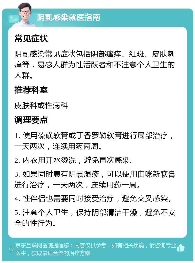 阴虱感染就医指南 常见症状 阴虱感染常见症状包括阴部瘙痒、红斑、皮肤刺痛等，易感人群为性活跃者和不注意个人卫生的人群。 推荐科室 皮肤科或性病科 调理要点 1. 使用硫磺软膏或丁香罗勒软膏进行局部治疗，一天两次，连续用药两周。 2. 内衣用开水烫洗，避免再次感染。 3. 如果同时患有阴囊湿疹，可以使用曲咪新软膏进行治疗，一天两次，连续用药一周。 4. 性伴侣也需要同时接受治疗，避免交叉感染。 5. 注意个人卫生，保持阴部清洁干燥，避免不安全的性行为。