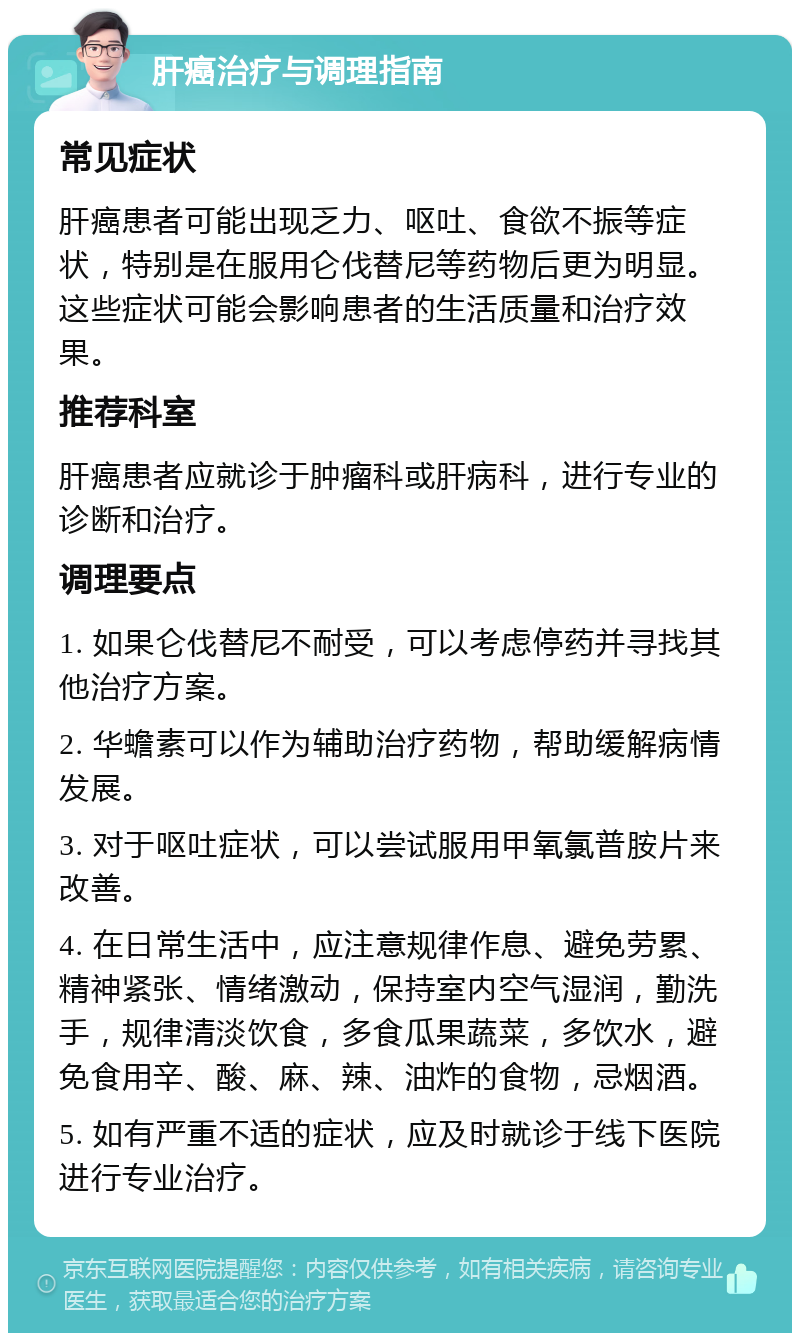 肝癌治疗与调理指南 常见症状 肝癌患者可能出现乏力、呕吐、食欲不振等症状，特别是在服用仑伐替尼等药物后更为明显。这些症状可能会影响患者的生活质量和治疗效果。 推荐科室 肝癌患者应就诊于肿瘤科或肝病科，进行专业的诊断和治疗。 调理要点 1. 如果仑伐替尼不耐受，可以考虑停药并寻找其他治疗方案。 2. 华蟾素可以作为辅助治疗药物，帮助缓解病情发展。 3. 对于呕吐症状，可以尝试服用甲氧氯普胺片来改善。 4. 在日常生活中，应注意规律作息、避免劳累、精神紧张、情绪激动，保持室内空气湿润，勤洗手，规律清淡饮食，多食瓜果蔬菜，多饮水，避免食用辛、酸、麻、辣、油炸的食物，忌烟酒。 5. 如有严重不适的症状，应及时就诊于线下医院进行专业治疗。