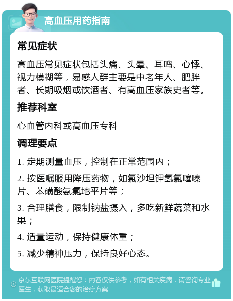 高血压用药指南 常见症状 高血压常见症状包括头痛、头晕、耳鸣、心悸、视力模糊等，易感人群主要是中老年人、肥胖者、长期吸烟或饮酒者、有高血压家族史者等。 推荐科室 心血管内科或高血压专科 调理要点 1. 定期测量血压，控制在正常范围内； 2. 按医嘱服用降压药物，如氯沙坦钾氢氯噻嗪片、苯磺酸氨氯地平片等； 3. 合理膳食，限制钠盐摄入，多吃新鲜蔬菜和水果； 4. 适量运动，保持健康体重； 5. 减少精神压力，保持良好心态。