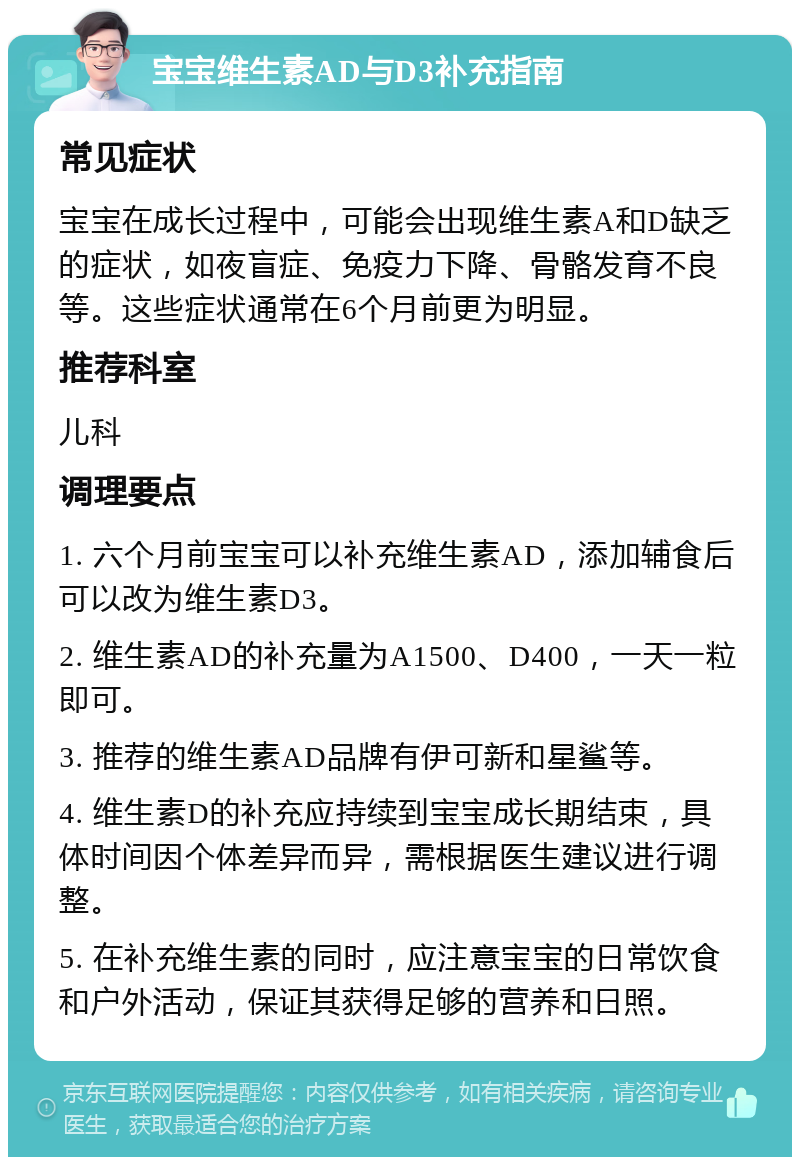 宝宝维生素AD与D3补充指南 常见症状 宝宝在成长过程中，可能会出现维生素A和D缺乏的症状，如夜盲症、免疫力下降、骨骼发育不良等。这些症状通常在6个月前更为明显。 推荐科室 儿科 调理要点 1. 六个月前宝宝可以补充维生素AD，添加辅食后可以改为维生素D3。 2. 维生素AD的补充量为A1500、D400，一天一粒即可。 3. 推荐的维生素AD品牌有伊可新和星鲨等。 4. 维生素D的补充应持续到宝宝成长期结束，具体时间因个体差异而异，需根据医生建议进行调整。 5. 在补充维生素的同时，应注意宝宝的日常饮食和户外活动，保证其获得足够的营养和日照。