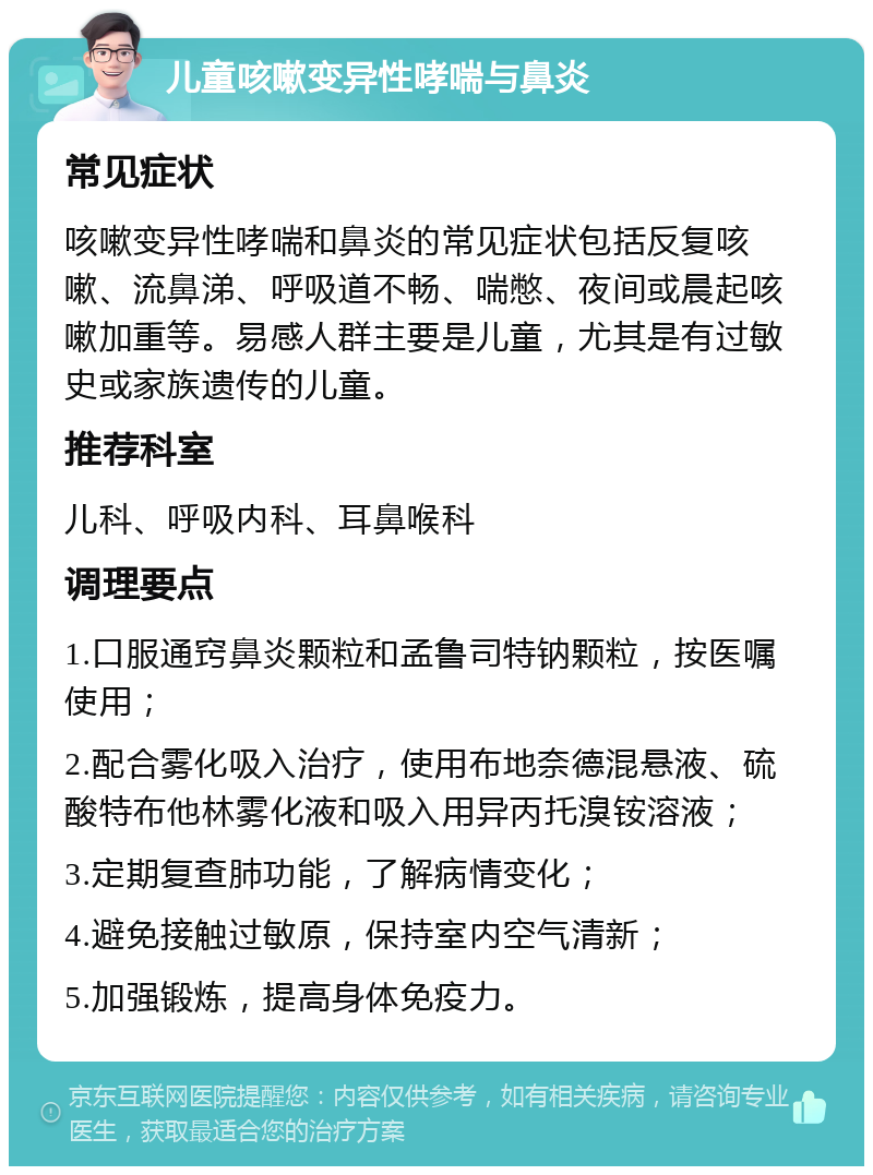 儿童咳嗽变异性哮喘与鼻炎 常见症状 咳嗽变异性哮喘和鼻炎的常见症状包括反复咳嗽、流鼻涕、呼吸道不畅、喘憋、夜间或晨起咳嗽加重等。易感人群主要是儿童，尤其是有过敏史或家族遗传的儿童。 推荐科室 儿科、呼吸内科、耳鼻喉科 调理要点 1.口服通窍鼻炎颗粒和孟鲁司特钠颗粒，按医嘱使用； 2.配合雾化吸入治疗，使用布地奈德混悬液、硫酸特布他林雾化液和吸入用异丙托溴铵溶液； 3.定期复查肺功能，了解病情变化； 4.避免接触过敏原，保持室内空气清新； 5.加强锻炼，提高身体免疫力。