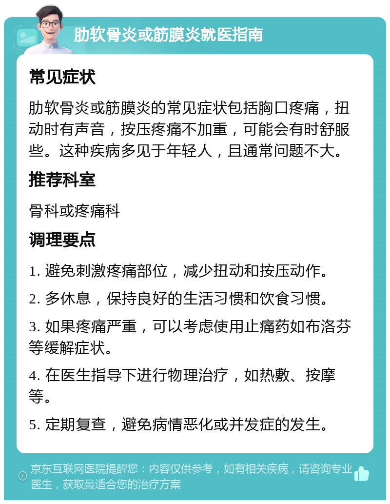 肋软骨炎或筋膜炎就医指南 常见症状 肋软骨炎或筋膜炎的常见症状包括胸口疼痛，扭动时有声音，按压疼痛不加重，可能会有时舒服些。这种疾病多见于年轻人，且通常问题不大。 推荐科室 骨科或疼痛科 调理要点 1. 避免刺激疼痛部位，减少扭动和按压动作。 2. 多休息，保持良好的生活习惯和饮食习惯。 3. 如果疼痛严重，可以考虑使用止痛药如布洛芬等缓解症状。 4. 在医生指导下进行物理治疗，如热敷、按摩等。 5. 定期复查，避免病情恶化或并发症的发生。