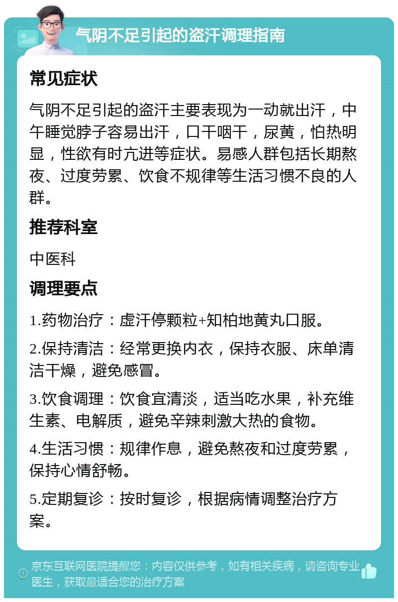 气阴不足引起的盗汗调理指南 常见症状 气阴不足引起的盗汗主要表现为一动就出汗，中午睡觉脖子容易出汗，口干咽干，尿黄，怕热明显，性欲有时亢进等症状。易感人群包括长期熬夜、过度劳累、饮食不规律等生活习惯不良的人群。 推荐科室 中医科 调理要点 1.药物治疗：虚汗停颗粒+知柏地黄丸口服。 2.保持清洁：经常更换内衣，保持衣服、床单清洁干燥，避免感冒。 3.饮食调理：饮食宜清淡，适当吃水果，补充维生素、电解质，避免辛辣刺激大热的食物。 4.生活习惯：规律作息，避免熬夜和过度劳累，保持心情舒畅。 5.定期复诊：按时复诊，根据病情调整治疗方案。