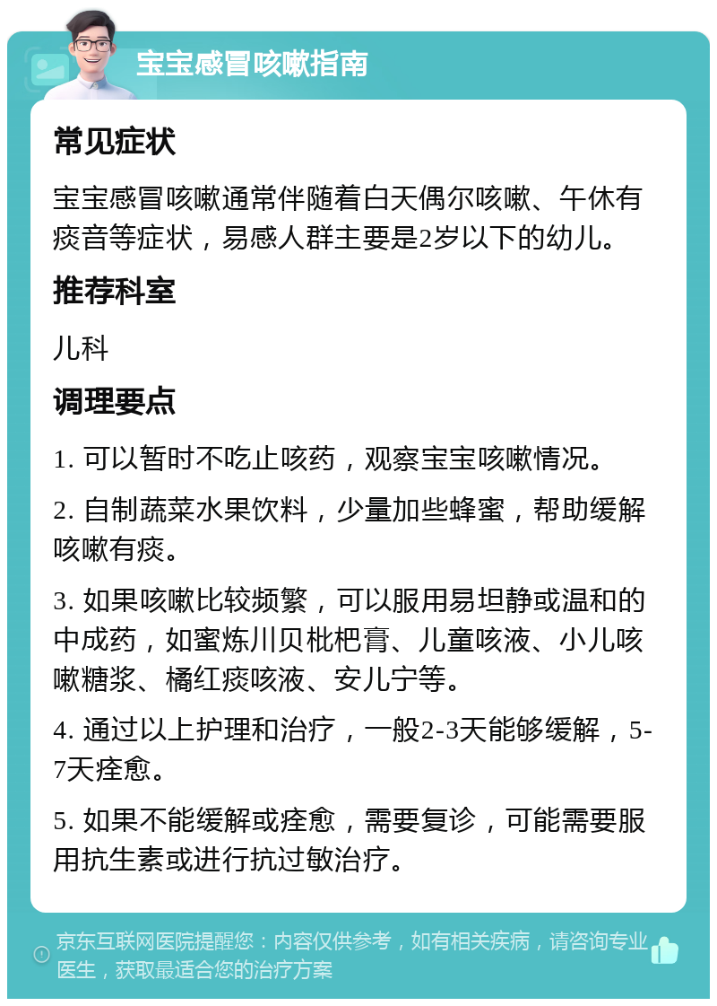 宝宝感冒咳嗽指南 常见症状 宝宝感冒咳嗽通常伴随着白天偶尔咳嗽、午休有痰音等症状，易感人群主要是2岁以下的幼儿。 推荐科室 儿科 调理要点 1. 可以暂时不吃止咳药，观察宝宝咳嗽情况。 2. 自制蔬菜水果饮料，少量加些蜂蜜，帮助缓解咳嗽有痰。 3. 如果咳嗽比较频繁，可以服用易坦静或温和的中成药，如蜜炼川贝枇杷膏、儿童咳液、小儿咳嗽糖浆、橘红痰咳液、安儿宁等。 4. 通过以上护理和治疗，一般2-3天能够缓解，5-7天痊愈。 5. 如果不能缓解或痊愈，需要复诊，可能需要服用抗生素或进行抗过敏治疗。