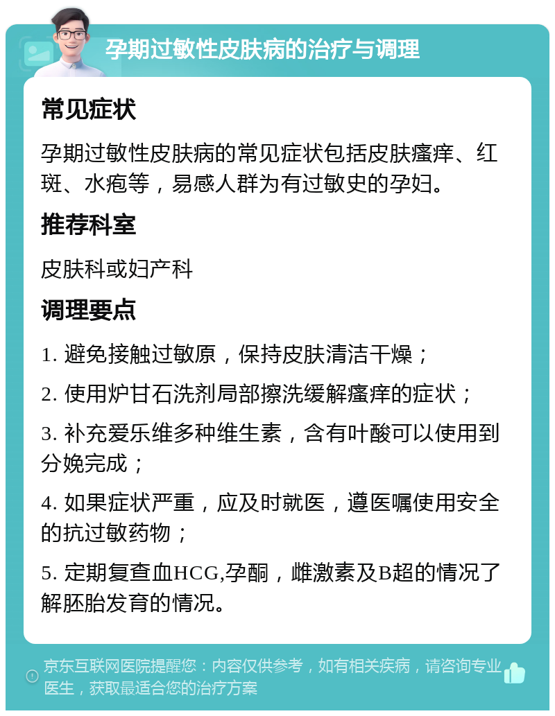 孕期过敏性皮肤病的治疗与调理 常见症状 孕期过敏性皮肤病的常见症状包括皮肤瘙痒、红斑、水疱等，易感人群为有过敏史的孕妇。 推荐科室 皮肤科或妇产科 调理要点 1. 避免接触过敏原，保持皮肤清洁干燥； 2. 使用炉甘石洗剂局部擦洗缓解瘙痒的症状； 3. 补充爱乐维多种维生素，含有叶酸可以使用到分娩完成； 4. 如果症状严重，应及时就医，遵医嘱使用安全的抗过敏药物； 5. 定期复查血HCG,孕酮，雌激素及B超的情况了解胚胎发育的情况。