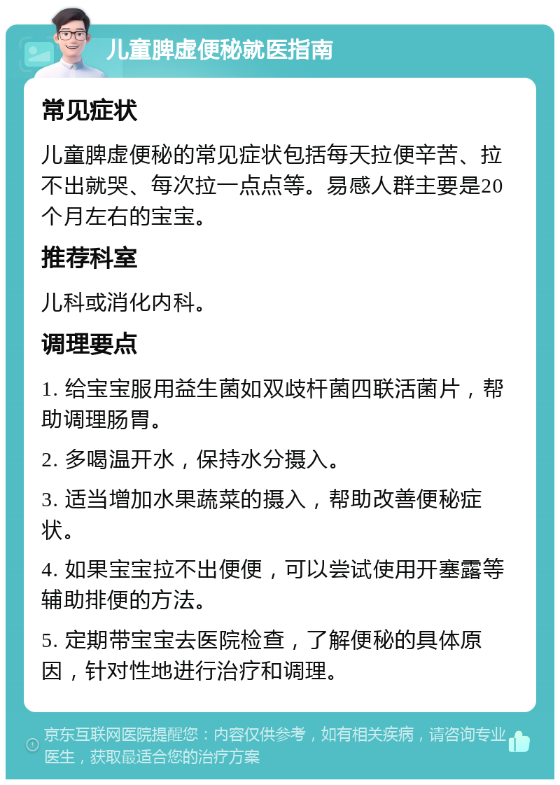 儿童脾虚便秘就医指南 常见症状 儿童脾虚便秘的常见症状包括每天拉便辛苦、拉不出就哭、每次拉一点点等。易感人群主要是20个月左右的宝宝。 推荐科室 儿科或消化内科。 调理要点 1. 给宝宝服用益生菌如双歧杆菌四联活菌片，帮助调理肠胃。 2. 多喝温开水，保持水分摄入。 3. 适当增加水果蔬菜的摄入，帮助改善便秘症状。 4. 如果宝宝拉不出便便，可以尝试使用开塞露等辅助排便的方法。 5. 定期带宝宝去医院检查，了解便秘的具体原因，针对性地进行治疗和调理。