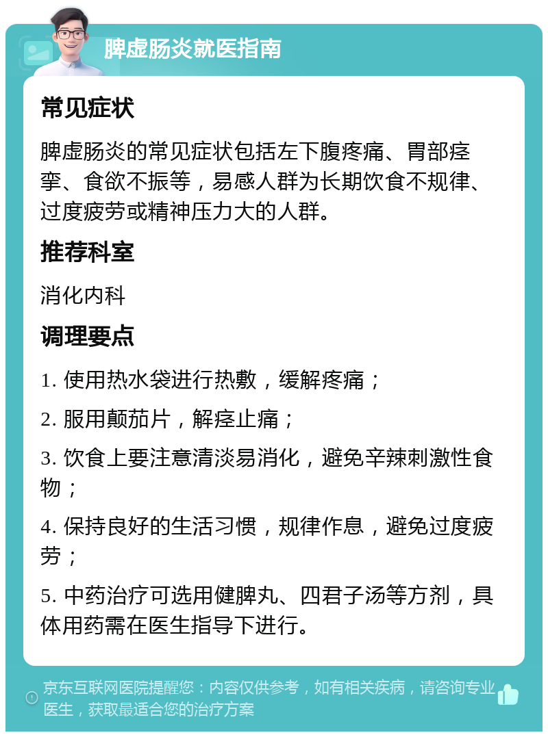 脾虚肠炎就医指南 常见症状 脾虚肠炎的常见症状包括左下腹疼痛、胃部痉挛、食欲不振等，易感人群为长期饮食不规律、过度疲劳或精神压力大的人群。 推荐科室 消化内科 调理要点 1. 使用热水袋进行热敷，缓解疼痛； 2. 服用颠茄片，解痉止痛； 3. 饮食上要注意清淡易消化，避免辛辣刺激性食物； 4. 保持良好的生活习惯，规律作息，避免过度疲劳； 5. 中药治疗可选用健脾丸、四君子汤等方剂，具体用药需在医生指导下进行。