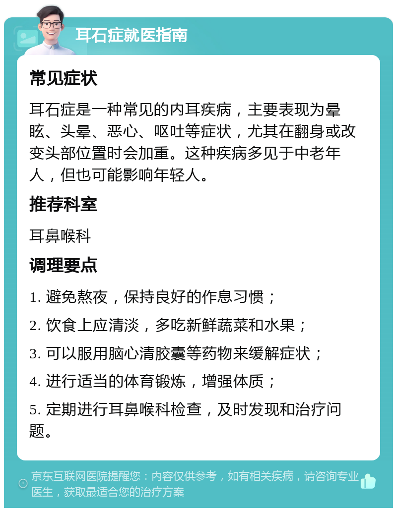 耳石症就医指南 常见症状 耳石症是一种常见的内耳疾病，主要表现为晕眩、头晕、恶心、呕吐等症状，尤其在翻身或改变头部位置时会加重。这种疾病多见于中老年人，但也可能影响年轻人。 推荐科室 耳鼻喉科 调理要点 1. 避免熬夜，保持良好的作息习惯； 2. 饮食上应清淡，多吃新鲜蔬菜和水果； 3. 可以服用脑心清胶囊等药物来缓解症状； 4. 进行适当的体育锻炼，增强体质； 5. 定期进行耳鼻喉科检查，及时发现和治疗问题。