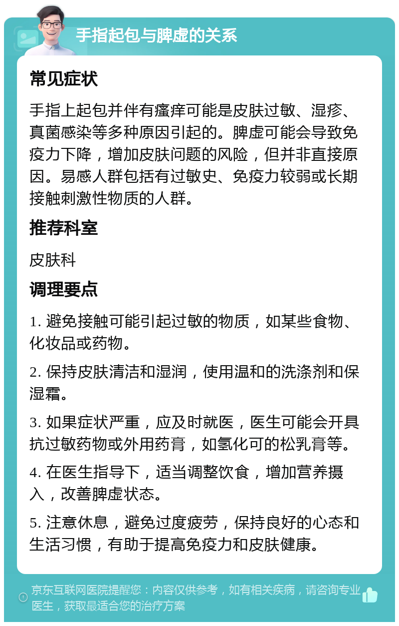 手指起包与脾虚的关系 常见症状 手指上起包并伴有瘙痒可能是皮肤过敏、湿疹、真菌感染等多种原因引起的。脾虚可能会导致免疫力下降，增加皮肤问题的风险，但并非直接原因。易感人群包括有过敏史、免疫力较弱或长期接触刺激性物质的人群。 推荐科室 皮肤科 调理要点 1. 避免接触可能引起过敏的物质，如某些食物、化妆品或药物。 2. 保持皮肤清洁和湿润，使用温和的洗涤剂和保湿霜。 3. 如果症状严重，应及时就医，医生可能会开具抗过敏药物或外用药膏，如氢化可的松乳膏等。 4. 在医生指导下，适当调整饮食，增加营养摄入，改善脾虚状态。 5. 注意休息，避免过度疲劳，保持良好的心态和生活习惯，有助于提高免疫力和皮肤健康。