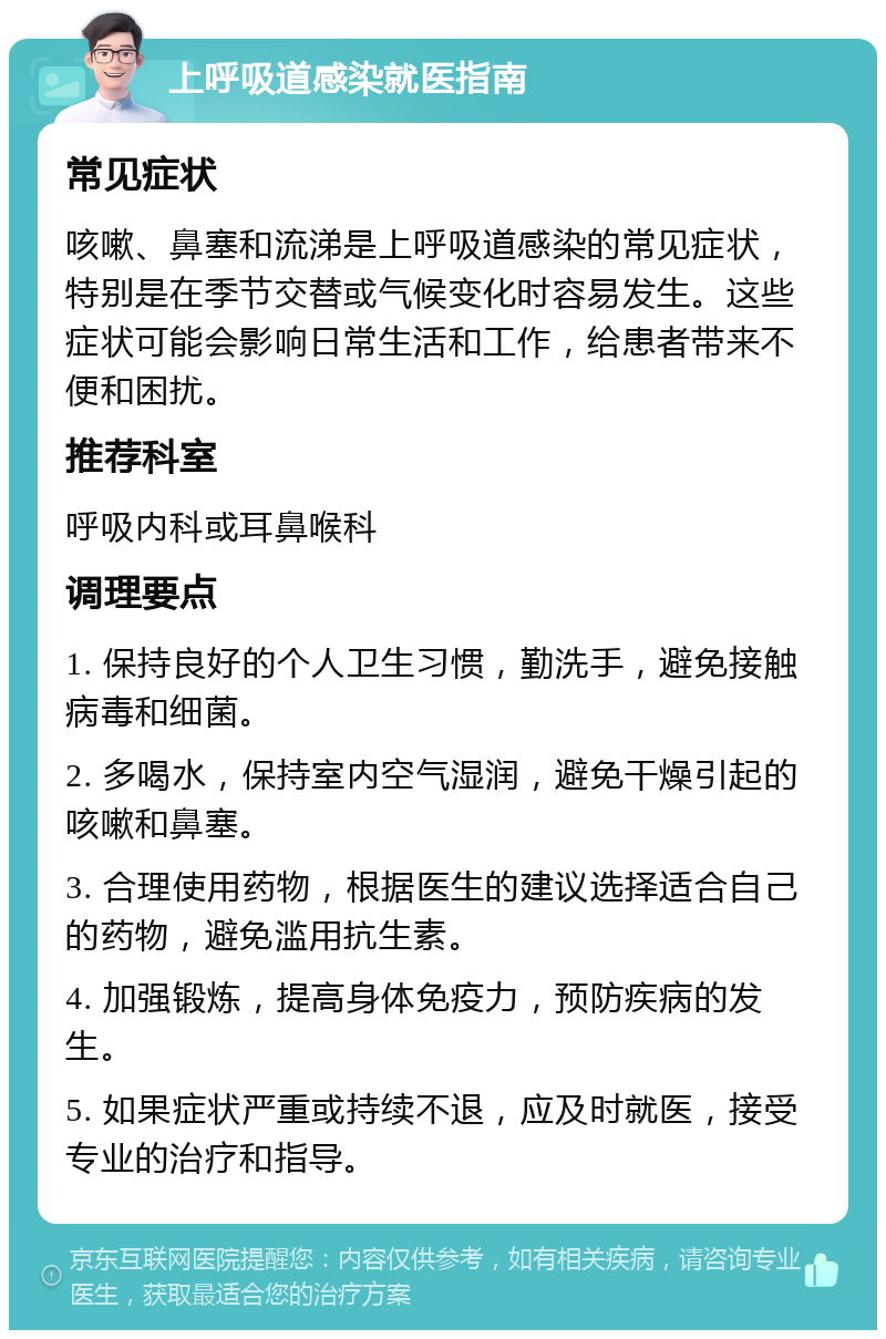 上呼吸道感染就医指南 常见症状 咳嗽、鼻塞和流涕是上呼吸道感染的常见症状，特别是在季节交替或气候变化时容易发生。这些症状可能会影响日常生活和工作，给患者带来不便和困扰。 推荐科室 呼吸内科或耳鼻喉科 调理要点 1. 保持良好的个人卫生习惯，勤洗手，避免接触病毒和细菌。 2. 多喝水，保持室内空气湿润，避免干燥引起的咳嗽和鼻塞。 3. 合理使用药物，根据医生的建议选择适合自己的药物，避免滥用抗生素。 4. 加强锻炼，提高身体免疫力，预防疾病的发生。 5. 如果症状严重或持续不退，应及时就医，接受专业的治疗和指导。