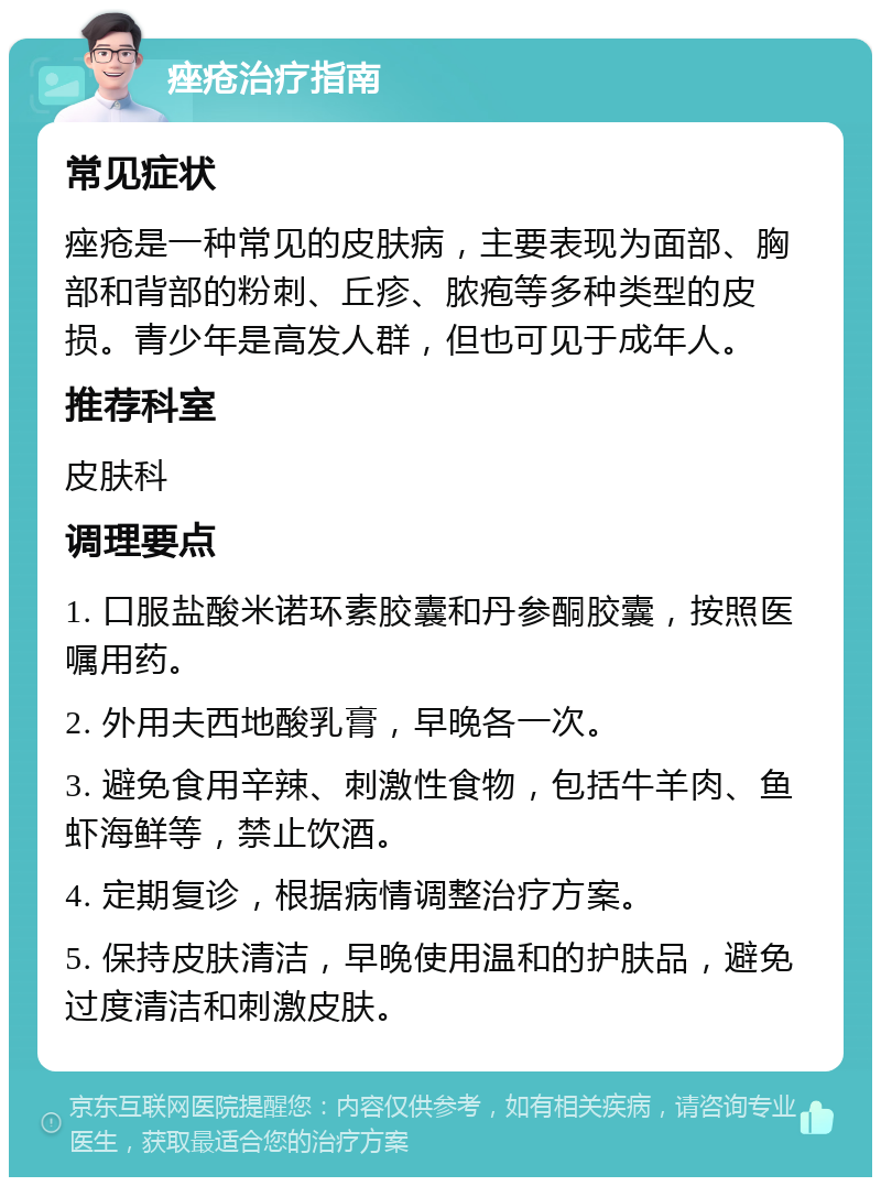 痤疮治疗指南 常见症状 痤疮是一种常见的皮肤病，主要表现为面部、胸部和背部的粉刺、丘疹、脓疱等多种类型的皮损。青少年是高发人群，但也可见于成年人。 推荐科室 皮肤科 调理要点 1. 口服盐酸米诺环素胶囊和丹参酮胶囊，按照医嘱用药。 2. 外用夫西地酸乳膏，早晚各一次。 3. 避免食用辛辣、刺激性食物，包括牛羊肉、鱼虾海鲜等，禁止饮酒。 4. 定期复诊，根据病情调整治疗方案。 5. 保持皮肤清洁，早晚使用温和的护肤品，避免过度清洁和刺激皮肤。