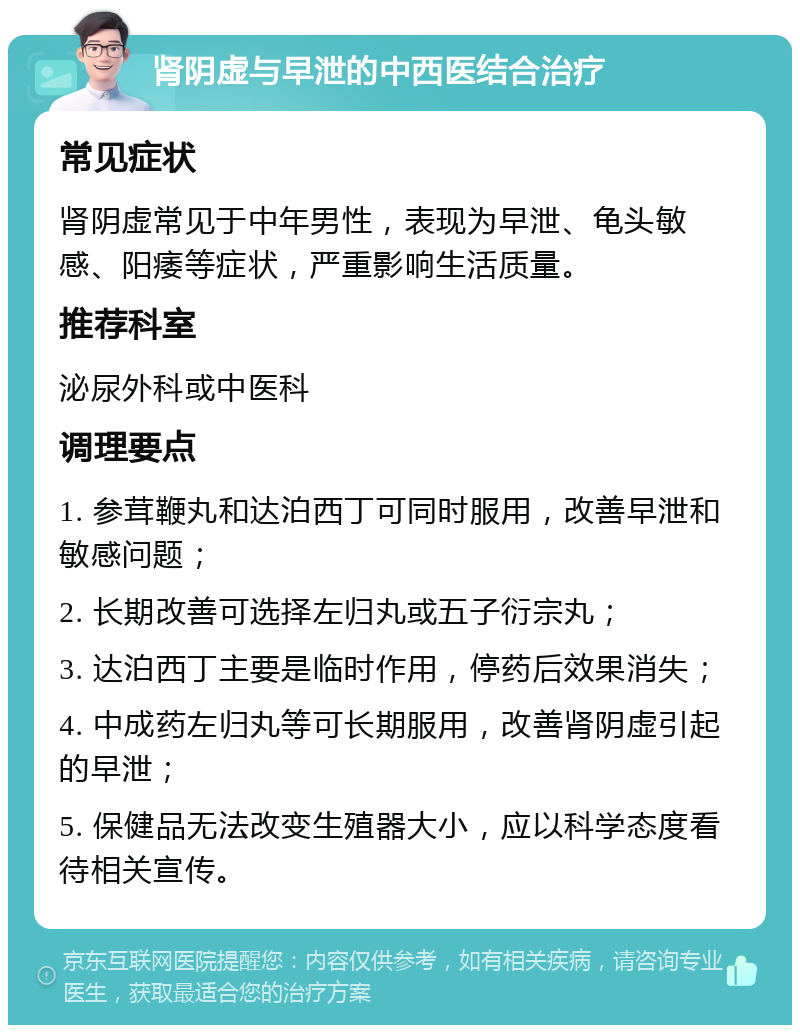 肾阴虚与早泄的中西医结合治疗 常见症状 肾阴虚常见于中年男性，表现为早泄、龟头敏感、阳痿等症状，严重影响生活质量。 推荐科室 泌尿外科或中医科 调理要点 1. 参茸鞭丸和达泊西丁可同时服用，改善早泄和敏感问题； 2. 长期改善可选择左归丸或五子衍宗丸； 3. 达泊西丁主要是临时作用，停药后效果消失； 4. 中成药左归丸等可长期服用，改善肾阴虚引起的早泄； 5. 保健品无法改变生殖器大小，应以科学态度看待相关宣传。