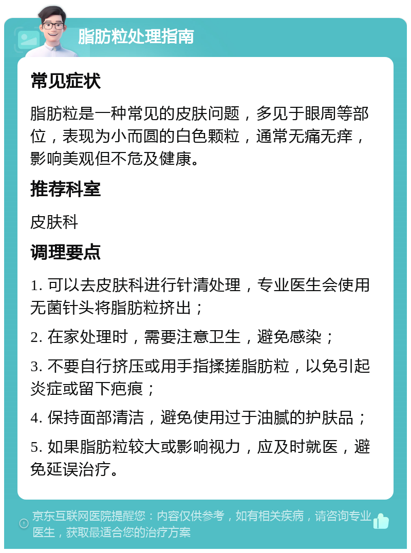 脂肪粒处理指南 常见症状 脂肪粒是一种常见的皮肤问题，多见于眼周等部位，表现为小而圆的白色颗粒，通常无痛无痒，影响美观但不危及健康。 推荐科室 皮肤科 调理要点 1. 可以去皮肤科进行针清处理，专业医生会使用无菌针头将脂肪粒挤出； 2. 在家处理时，需要注意卫生，避免感染； 3. 不要自行挤压或用手指揉搓脂肪粒，以免引起炎症或留下疤痕； 4. 保持面部清洁，避免使用过于油腻的护肤品； 5. 如果脂肪粒较大或影响视力，应及时就医，避免延误治疗。